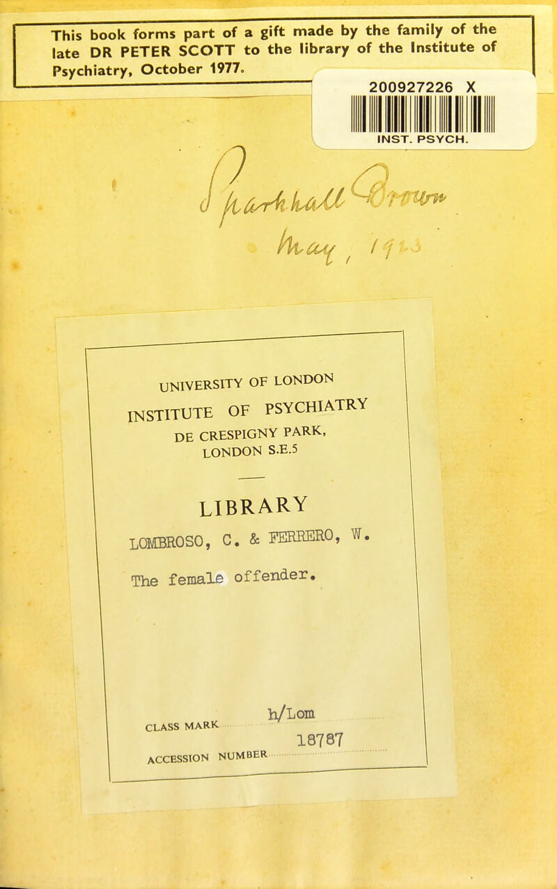 This book forms part of a gift made by the family of the late DR PETER SCOTT to the library of the Institute of Psychiatry, October 1977. 200927226 X INST. PSYCH. UNIVERSITY OF LONDON INSTITUTE OF PSYCHIATRY DE CRESPIGNY PARK, LONDON S.E.5 LIBRARY LQMBROSO, C. & FEREERO, W, The female offender. CLASS MARK 18787 ACCESSION NUMBER