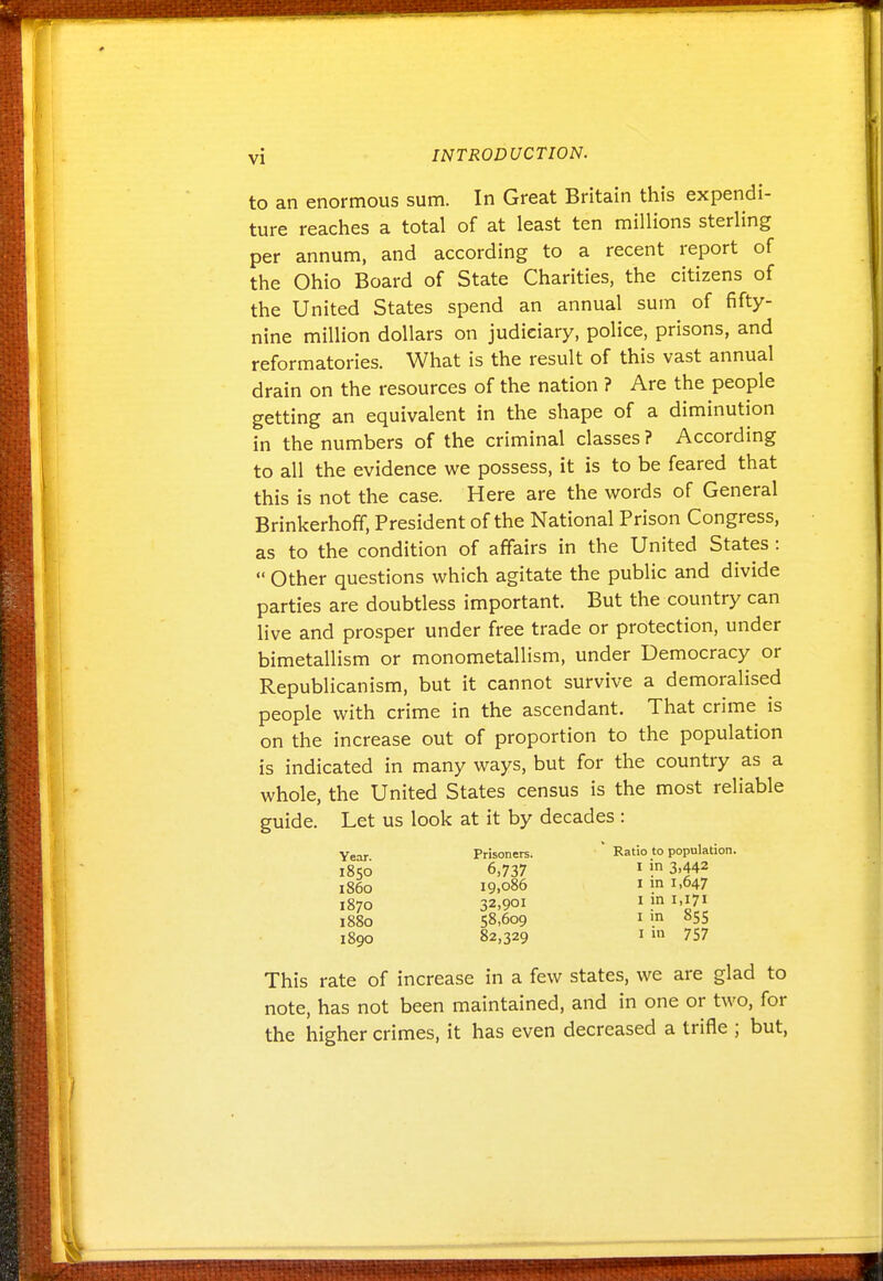 to an enormous sum. In Great Britain this expendi- ture reaches a total of at least ten millions sterling per annum, and according to a recent report of the Ohio Board of State Charities, the citizens of the United States spend an annual sum of fifty- nine million dollars on judiciary, police, prisons, and reformatories. What is the result of this vast annual drain on the resources of the nation ? Are the people getting an equivalent in the shape of a diminution in the numbers of the criminal classes? According to all the evidence we possess, it is to be feared that this is not the case. Here are the words of General Brinkerhoff, President of the National Prison Congress, as to the condition of affairs in the United States :  Other questions which agitate the public and divide parties are doubtless important. But the country can live and prosper under free trade or protection, under bimetallism or monometallism, under Democracy or Republicanism, but it cannot survive a demoralised people with crime in the ascendant. That crime is on the increase out of proportion to the population is indicated in many ways, but for the country as a whole, the United States census is the most reliable guide. Let us look at it by decades : Year Prisoners. Ratio to population. 1850 6,737 I i 3.442 i860 19.086 I in 1.647 1870 32,901 I P i'i7i 1880 58.609 I ^55 1890 82,329 im 757 This rate of increase in a few states, we are glad to note, has not been maintained, and in one or two, for the higher crimes, it has even decreased a trifle ; but,