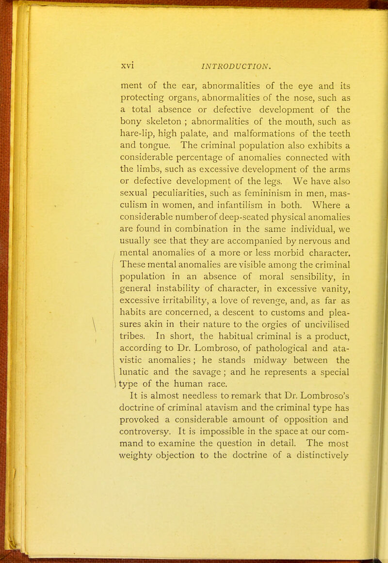 merit of the ear, abnormalities of the eye and its protecting organs, abnormalities of the nose, such as a total absence or defective development of the bony skeleton ; abnormalities of the mouth, such as hare-lip, high palate, and malformations of the teeth and tongue. The criminal population also exhibits a considerable percentage of anomalies connected with the limbs, such as excessive development of the arms or defective development of the legs. We have also sexual peculiarities, such as femininism in men, mas- culism in women, and infantilism in both. Where a considerable number of deep-seated physical anomalies are found in combination in the same individual, we usually see that they are accompanied by nervous and mental anomalies of a more or less morbid character. These mental anomalies are visible among the criminal j population in an absence of moral sensibility, in 1 general instability of character, in excessive vanity, excessive irritability, a love of revenge, and, as far as habits are concerned, a descent to customs and plea- sures akin in their nature to the orgies of uncivilised tribes. In short, the habitual criminal is a product, according to Dr. Lombroso, of pathological and ata- vistic anomalies; he stands midway between the lunatic and the savage ; and he represents a special ! type of the human race. It is almost needless to remark that Dr. Lombroso's doctrine of criminal atavism and the criminal type has provoked a considerable amount of opposition and controversy. It is impossible in the space at our com- mand to examine the question in detail. The most weighty objection to the doctrine of a distinctively