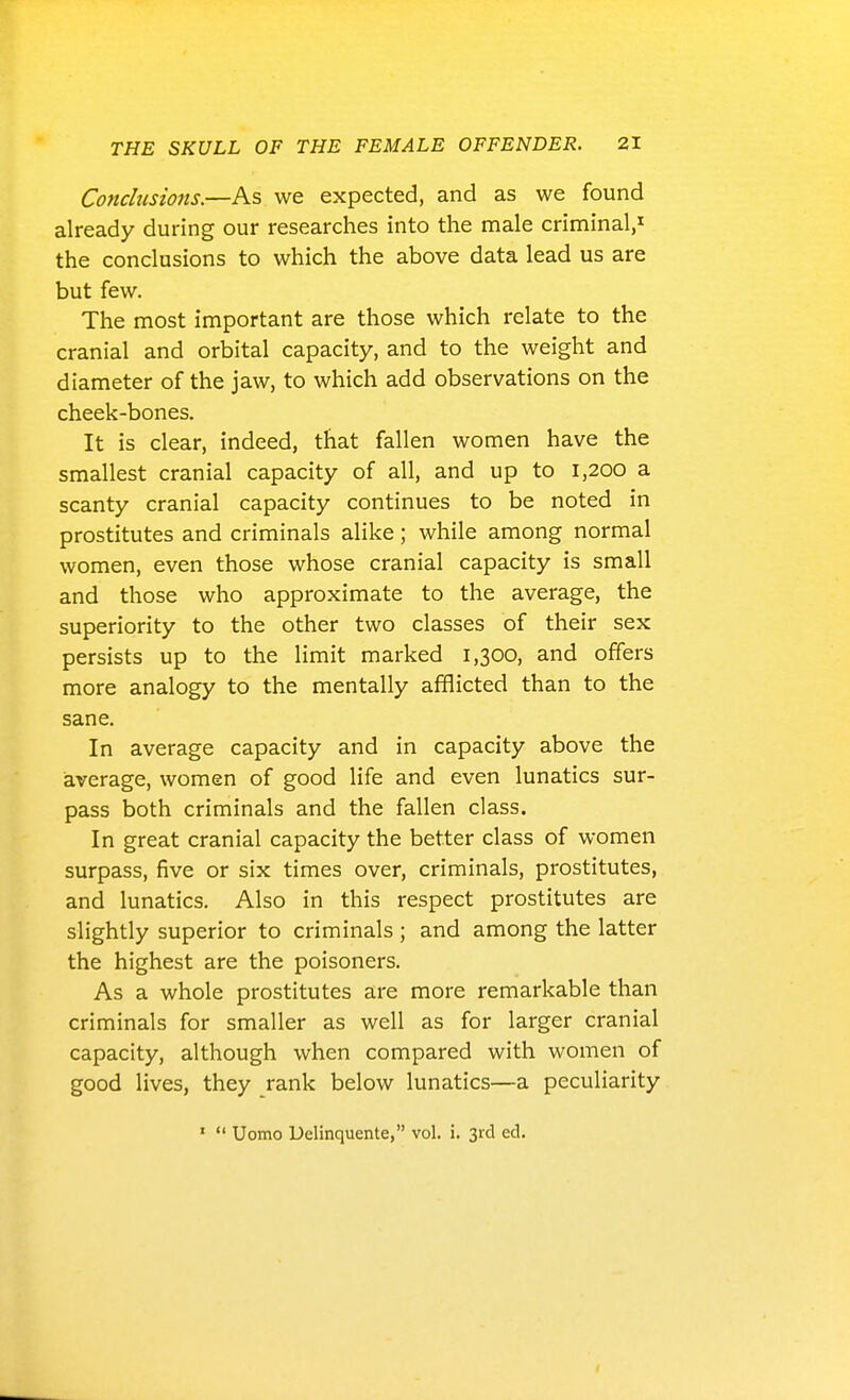 Conchisions.—As we expected, and as we found already during our researches into the male criminal.^ the conclusions to which the above data lead us are but few. The most important are those which relate to the cranial and orbital capacity, and to the weight and diameter of the jaw, to which add observations on the cheek-bones. It is clear, indeed, that fallen women have the smallest cranial capacity of all, and up to 1,200 a scanty cranial capacity continues to be noted in prostitutes and criminals alike; while among normal women, even those whose cranial capacity is small and those who approximate to the average, the superiority to the other two classes of their sex persists up to the limit marked 1,300, and offers more analogy to the mentally afflicted than to the sane. In average capacity and in capacity above the iaverage, women of good life and even lunatics sur- pass both criminals and the fallen class. In great cranial capacity the better class of women surpass, five or six times over, criminals, prostitutes, and lunatics. Also in this respect prostitutes are slightly superior to criminals ; and among the latter the highest are the poisoners. As a whole prostitutes are more remarkable than criminals for smaller as well as for larger cranial capacity, although when compared with women of good lives, they rank below lunatics—a peculiarity '  Uomo Delinquente, vol. i. 3rd ed.