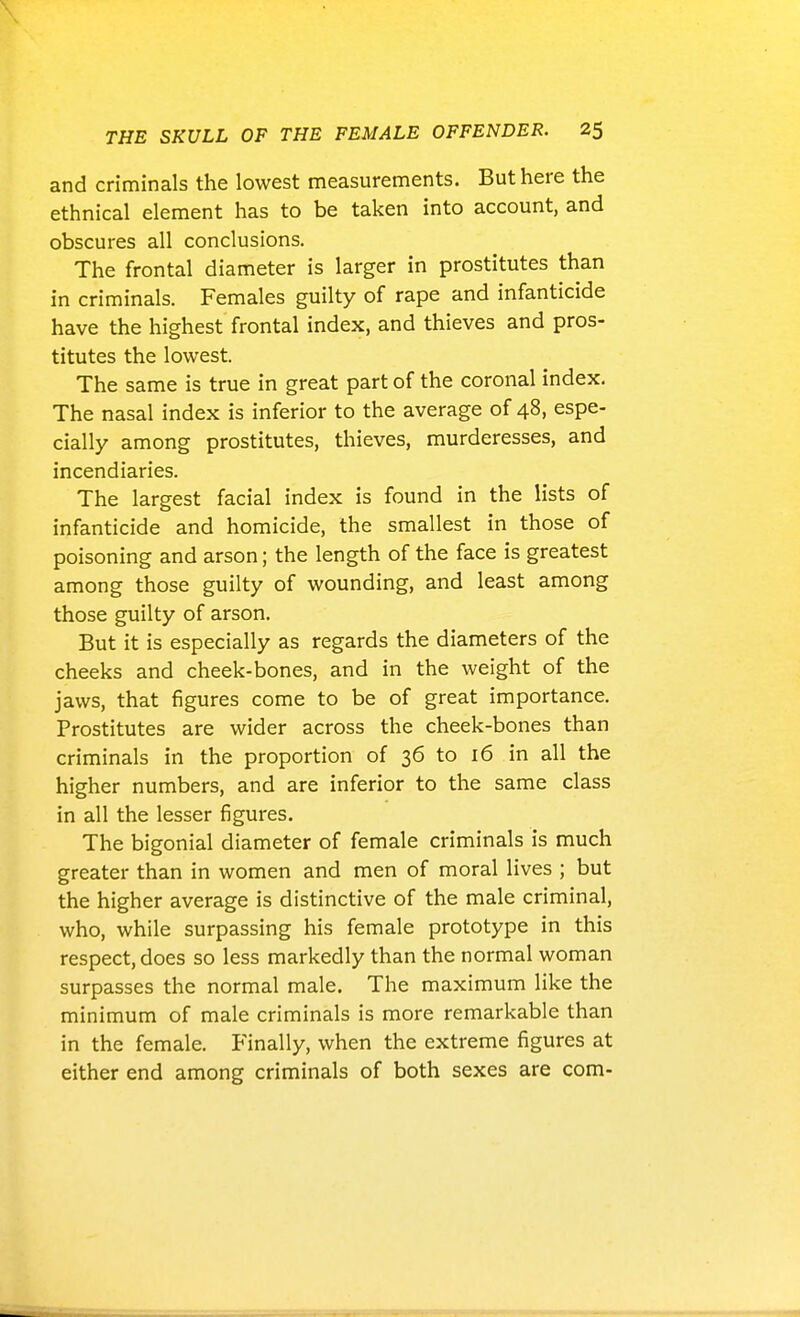 and criminals the lowest measurements. But here the ethnical element has to be taken into account, and obscures all conclusions. The frontal diameter is larger in prostitutes than in criminals. Females guilty of rape and infanticide have the highest frontal index, and thieves and pros- titutes the lowest. The same is true in great part of the coronal index. The nasal index is inferior to the average of 48, espe- cially among prostitutes, thieves, murderesses, and incendiaries. The largest facial index is found in the lists of infanticide and homicide, the smallest in those of poisoning and arson; the length of the face is greatest among those guilty of wounding, and least among those guilty of arson. But it is especially as regards the diameters of the cheeks and cheek-bones, and in the weight of the jaws, that figures come to be of great importance. Prostitutes are wider across the cheek-bones than criminals in the proportion of 36 to 16 in all the higher numbers, and are inferior to the same class in all the lesser figures. The bigonial diameter of female criminals is much greater than in women and men of moral lives ; but the higher average is distinctive of the male criminal, who, while surpassing his female prototype in this respect, does so less markedly than the normal woman surpasses the normal male. The maximum like the minimum of male criminals is more remarkable than in the female. Finally, when the extreme figures at either end among criminals of both sexes are com-