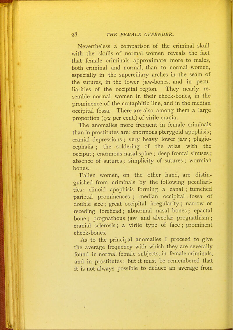 Nevertheless a comparison of the criminal skull with the skulls of normal women reveals the fact that female criminals approximate more to males, both criminal and normal, than to normal women, especially in the superciliary arches in the seam of the sutures, in the lower jaw-bones, and in pecu- liarities of the occipital region. They nearly re- semble normal women in their cheek-bones, in the prominence of the crotaphitic line, and in the median occipital fossa. There are also among them a large proportion (9*2 per cent.) of virile crania. The anomalies more frequent in female criminals than in prostitutes are: enormous pterygoid apophisis; cranial depressions; very heavy lower jaw ; plagio- cephalia ; the soldering of the atlas with the occiput; enormous nasal spine ; deep frontal sinuses ; absence of sutures; simplicity of sutures; wormian bones. Fallen women, on the other hand, are distin- guished from criminals by the following peculiari- ties : clinoid apophisis forming a canal ; tumefied parietal prominences ; median occipital fossa of double size; great occipital irregularity ; narrow or receding forehead; abnormal nasal bones; epactal bone ; prognathous jaw and alveolar prognathism ; cranial sclerosis; a virile type of face ; prominent cheek-bones. As to the principal anomalies I proceed to give the average frequency with which they are severally found in normal female subjects, in female criminals, and in prostitutes; but it must be remembered that it is not always possible to deduce an average from