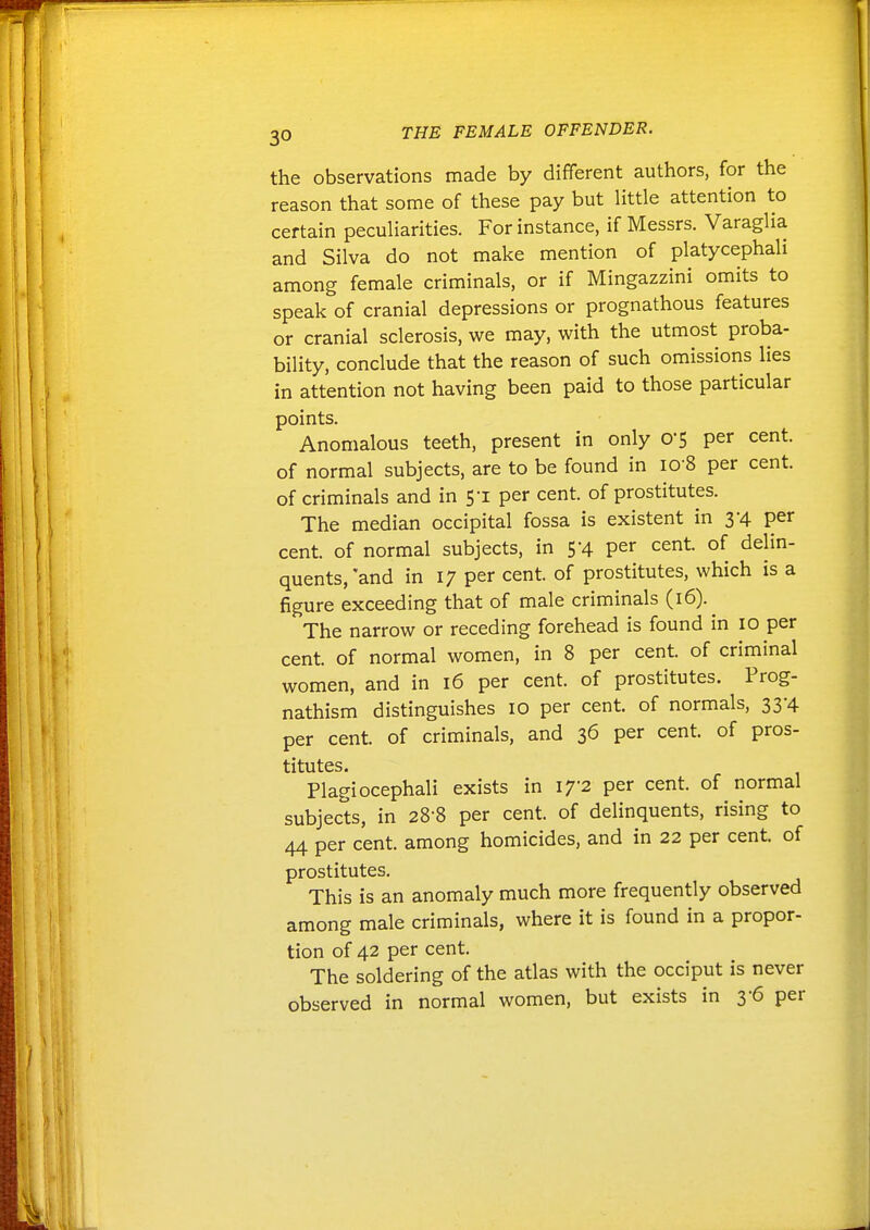 the observations made by different authors, for the reason that some of these pay but little attention to certain peculiarities. For instance, if Messrs. Varaglia and Silva do not make mention of platycephali among female criminals, or if Mingazzini omits to speak of cranial depressions or prognathous features or cranial sclerosis, we may, with the utmost proba- bility, conclude that the reason of such omissions lies in attention not having been paid to those particular points. Anomalous teeth, present in only 0'5 per cent, of normal subjects, are to be found in 10 8 per cent, of criminals and in 5-1 per cent, of prostitutes. The median occipital fossa is existent in 3-4 per cent, of normal subjects, in 5-4 per cent, of delin- quents,'and in 17 per cent, of prostitutes, which is a figure exceeding that of male criminals (16).^ The narrow or receding forehead is found in 10 per cent, of normal women, in 8 per cent, of criminal women, and in 16 per cent, of prostitutes. Prog- nathism distinguishes 10 per cent, of normals, 33-4 per cent, of criminals, and 36 per cent, of pros- titutes. Plagiocephali exists in 17-2 per cent, of normal subjects, in 28-8 per cent, of delinquents, rising to 44 per cent, among homicides, and in 22 per cent, of prostitutes. This is an anomaly much more frequently observed among male criminals, where it is found in a propor- tion of 42 per cent. The soldering of the atlas with the occiput is never observed in normal women, but exists in 3-6 per