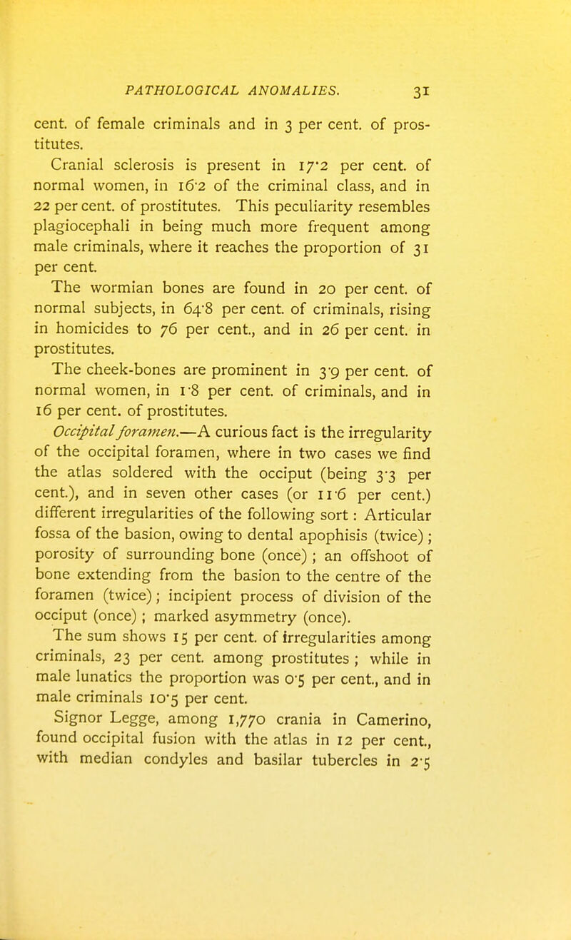 cent, of female criminals and in 3 per cent, of pros- titutes. Cranial sclerosis is present in 17*2 per cent, of normal women, in 1&2 of the criminal class, and in 22 per cent, of prostitutes. This peculiarity resembles plagiocephali in being much more frequent among male criminals, where it reaches the proportion of 31 per cent. The wormian bones are found in 20 per cent, of normal subjects, in 648 per cent, of criminals, rising in homicides to 76 per cent, and in 26 per cent, in prostitutes. The cheek-bones are prominent in 3*9 per cent, of normal women, in r8 per cent, of criminals, and in 16 per cent, of prostitutes. Occipital foramen.—A curious fact is the irregularity of the occipital foramen, where in two cases we find the atlas soldered with the occiput (being 3-3 per cent.), and in seven other cases (or 11-6 per cent.) different irregularities of the following sort: Articular fossa of the basion, owing to dental apophisis (twice); porosity of surrounding bone (once); an offshoot of bone extending from the basion to the centre of the foramen (twice); incipient process of division of the occiput (once); marked asymmetry (once). The sum shows 15 per cent, of irregularities among criminals, 23 per cent, among prostitutes ; while in male lunatics the proportion was O'S per cent, and in male criminals io5 per cent Signor Legge, among 1,770 crania in Camerino, found occipital fusion with the atlas in 12 per cent, with median condyles and basilar tubercles in 2-5