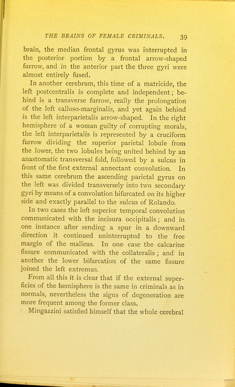 brain, the median frontal gyrus was interrupted in the posterior portion by a frontal arrow-shaped furrow, and in the anterior part the three gyri were almost entirely fused. In another cerebrum, this time of a matricide, the left postcentralis is complete and independent; be- hind is a transverse furrow, really the prolongation of the left calloso-marginalis, and yet again behind is the left interparietalis arrow-shaped. In the right hemisphere of a woman guilty of corrupting morals, the left interparietalis is represented by a cruciform furrow dividing the superior parietal lobule from the lower, the two lobules being united behind by an anastomatic transversal fold, followed by a sulcus in front of the first external annectant convolution. In this same cerebrum the ascending parietal gyrus on the left was divided transversely into two secondary gyri by means of a convolution bifurcated on its higher side and exactly parallel to the sulcus of Rolando. In two cases the left superior temporal convolution communicated with the incisura occipitalis ; and in one instance after sending a spur in a downward direction it continued uninterrupted to the free margin of the malleus. In one case the calcarine fissure communicated with the collateralis ; and in another the lower bifurcation of the same fissure joined the left extremus. From all this it is clear that if the external super- ficies of the hemisphere is the same in criminals as in normals, nevertheless the signs of degeneration are more frequent among the former class. Mingazzini satisfied himself that the whole cerebral