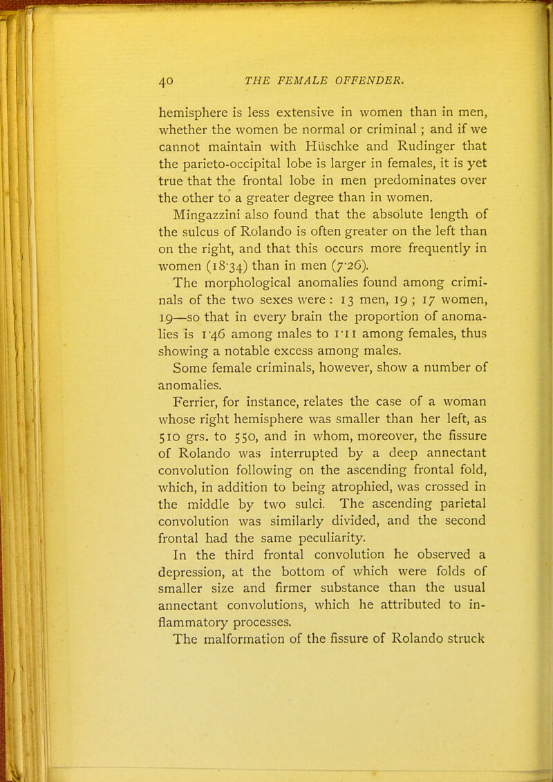 hemisphere is less extensive in women than in men, whether the women be normal or criminal ; and if we cannot maintain with Hiischke and Rudinger that the parieto-occipital lobe is larger in females, it is yet true that the frontal lobe in men predominates over the other to a greater degree than in women. Mingazzini also found that the absolute length of the sulcus of Rolando is often greater on the left than on the right, and that this occurs more frequently in women (i834) than in men (7*26). The morphological anomalies found among crimi- nals of the two sexes were : 13 men, 19 ; 17 women, ig—so that in every brain the proportion of anoma- lies is I46 among males to I'li among females, thus showing a notable excess among males. Some female criminals, however, show a number of anomalies. Ferrier, for instance, relates the case of a woman whose right hemisphere was smaller than her left, as 510 grs. to 550, and in whom, moreover, the fissure of Rolando was interrupted by a deep annectant convolution following on the ascending frontal fold, which, in addition to being atrophied, was crossed in the middle by two sulci. The ascending parietal convolution was similarly divided, and the second frontal had the same peculiarity. In the third frontal convolution he observed a depression, at the bottom of which were folds of smaller size and firmer substance than the usual annectant convolutions, which he attributed to in- flammatory processes. The malformation of the fissure of Rolando struck