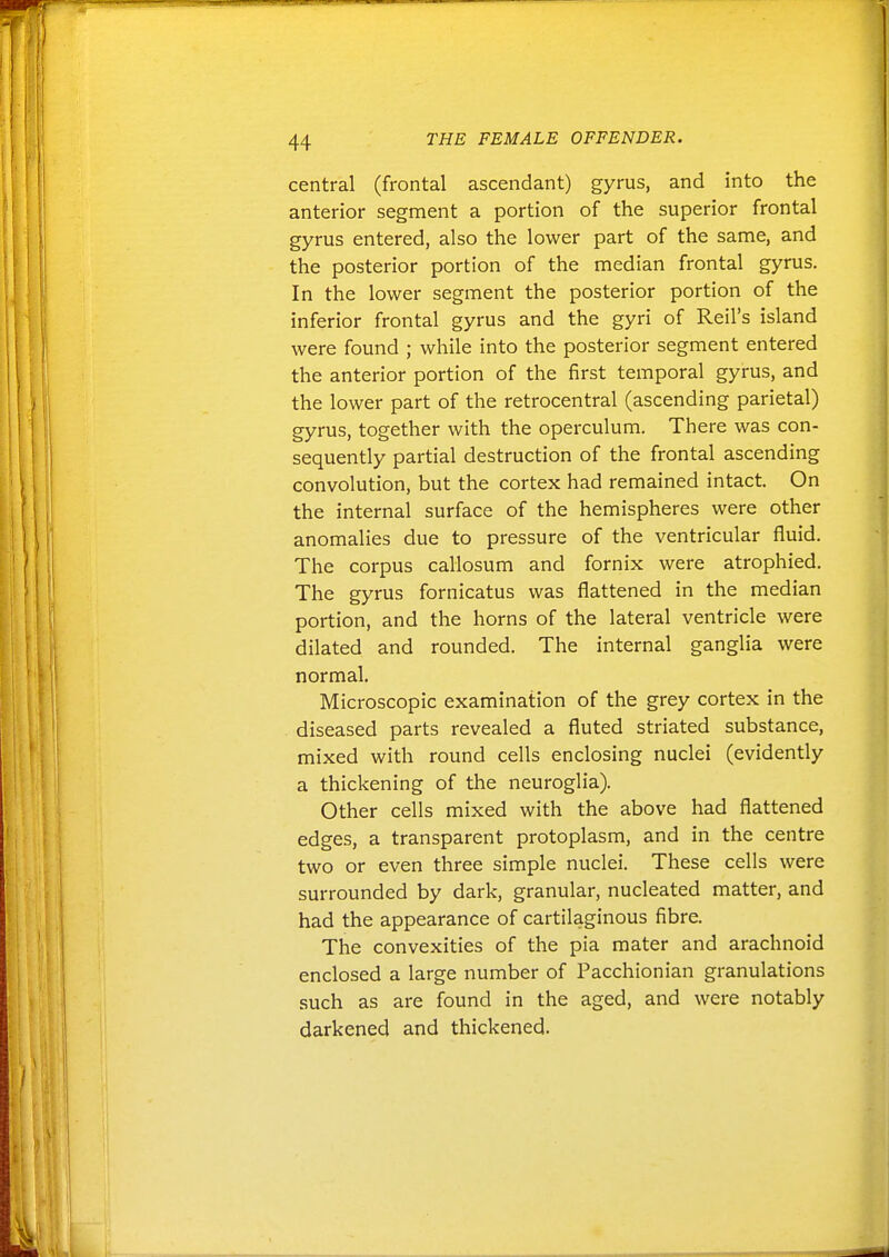 central (frontal ascendant) gyrus, and into the anterior segment a portion of the superior frontal gyrus entered, also the lower part of the same, and the posterior portion of the median frontal gyrus. In the lower segment the posterior portion of the inferior frontal gyrus and the gyri of Reil's island were found ; while into the posterior segment entered the anterior portion of the first temporal gyrus, and the lower part of the retrocentral (ascending parietal) gyrus, together with the operculum. There was con- sequently partial destruction of the frontal ascending convolution, but the cortex had remained intact. On the internal surface of the hemispheres were other anomalies due to pressure of the ventricular fluid. The corpus callosum and fornix were atrophied. The gyrus fornicatus was flattened in the median portion, and the horns of the lateral ventricle were dilated and rounded. The internal ganglia were normal. Microscopic examination of the grey cortex in the diseased parts revealed a fluted striated substance, mixed with round cells enclosing nuclei (evidently a thickening of the neuroglia). Other cells mixed with the above had flattened edges, a transparent protoplasm, and in the centre two or even three simple nuclei. These cells were surrounded by dark, granular, nucleated matter, and had the appearance of cartilaginous fibre. The convexities of the pia mater and arachnoid enclosed a large number of Pacchionian granulations such as are found in the aged, and were notably darkened and thickened.