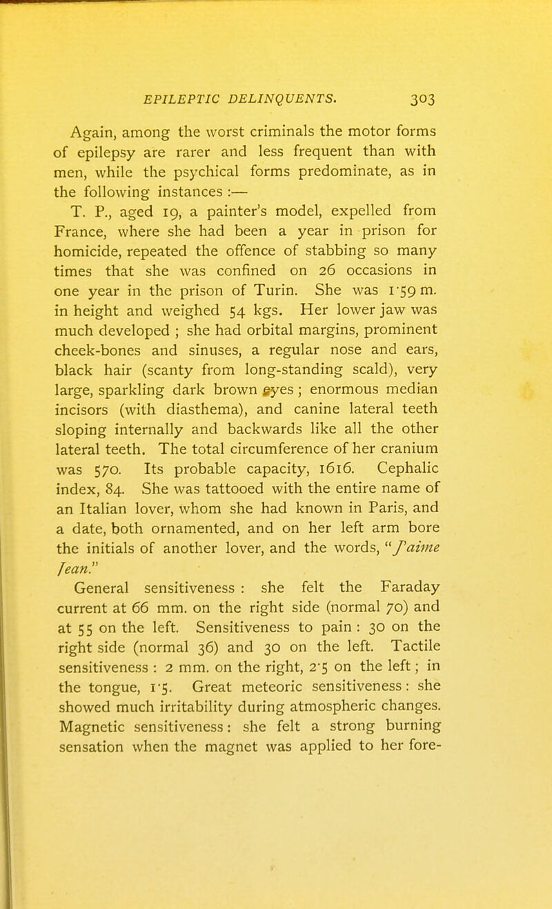 Again, among the worst criminals the motor forms of epilepsy are rarer and less frequent than with men, while the psychical forms predominate, as in the following instances :— T. P., aged 19, a painter's model, expelled from France, where she had been a year in prison for homicide, repeated the offence of stabbing so many times that she was confined on 26 occasions in one year in the prison of Turin. She was I'SQm. in height and weighed 54 kgs. Her lower jaw was much developed ; she had orbital margins, prominent cheek-bones and sinuses, a regular nose and ears, black hair (scanty from long-standing scald), very large, sparkling dark brown eyes ; enormous median incisors (with diasthema), and canine lateral teeth sloping internally and backwards like all the other lateral teeth. The total circumference of her cranium was 570. Its probable capacity, 1616. Cephalic index, 84. She was tattooed with the entire name of an Italian lover, whom she had known in Paris, and a date, both ornamented, and on her left arm bore the initials of another lover, and the words, J'aiine Jean!' General sensitiveness : she felt the Faraday current at 66 mm. on the right side (normal 70) and at 55 on the left. Sensitiveness to pain : 30 on the right side (normal 36) and 30 on the left. Tactile sensitiveness : 2 mm. on the right, 2'5 on the left; in the tongue, 1-5. Great meteoric sensitiveness: she showed much irritability during atmospheric changes. Magnetic sensitiveness: she felt a strong burning sensation when the magnet was applied to her fore-