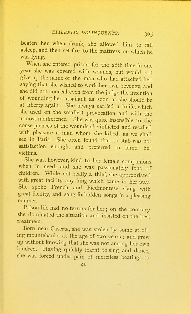 beaten her when drunk, she allowed him to fall asleep, and then set fire to the mattress on which he was lying. When she entered prison for the 26th time in one year she was covered with wounds, but would not give up the name of the man who had attacked her, saying that she wished to work her own revenge, and she did not conceal even from the judge the intention of wounding her assailant as soon as she should be at liberty again. She always carried a knife, which she used on the smallest provocation and with the utmost indifference. She was quite insensible to the consequences of the wounds she inflicted, and recalled with pleasure a man whom she killed, as we shall see, in Paris. She often found that to stab was not satisfaction enough, and preferred to blind her victims. She was, however, kind to her female companions when in need, and she was passionately fond of children. While not really a thief, she appropriated with great facility anything which came in her way. She spoke French and Piedmontese slang with great facility, and sang forbidden songs in a pleasing manner. Prison life had no terrors for her; on the contrary she dominated the situation and insisted on the best treatment. Born near Caserta, she was stolen by some stroll- ing mountebanks at the age of two years ; and grew up without knowing that she was not among her own kindred. Having quickly learnt to sing and dance, she was forced under pain of merciless beatings to