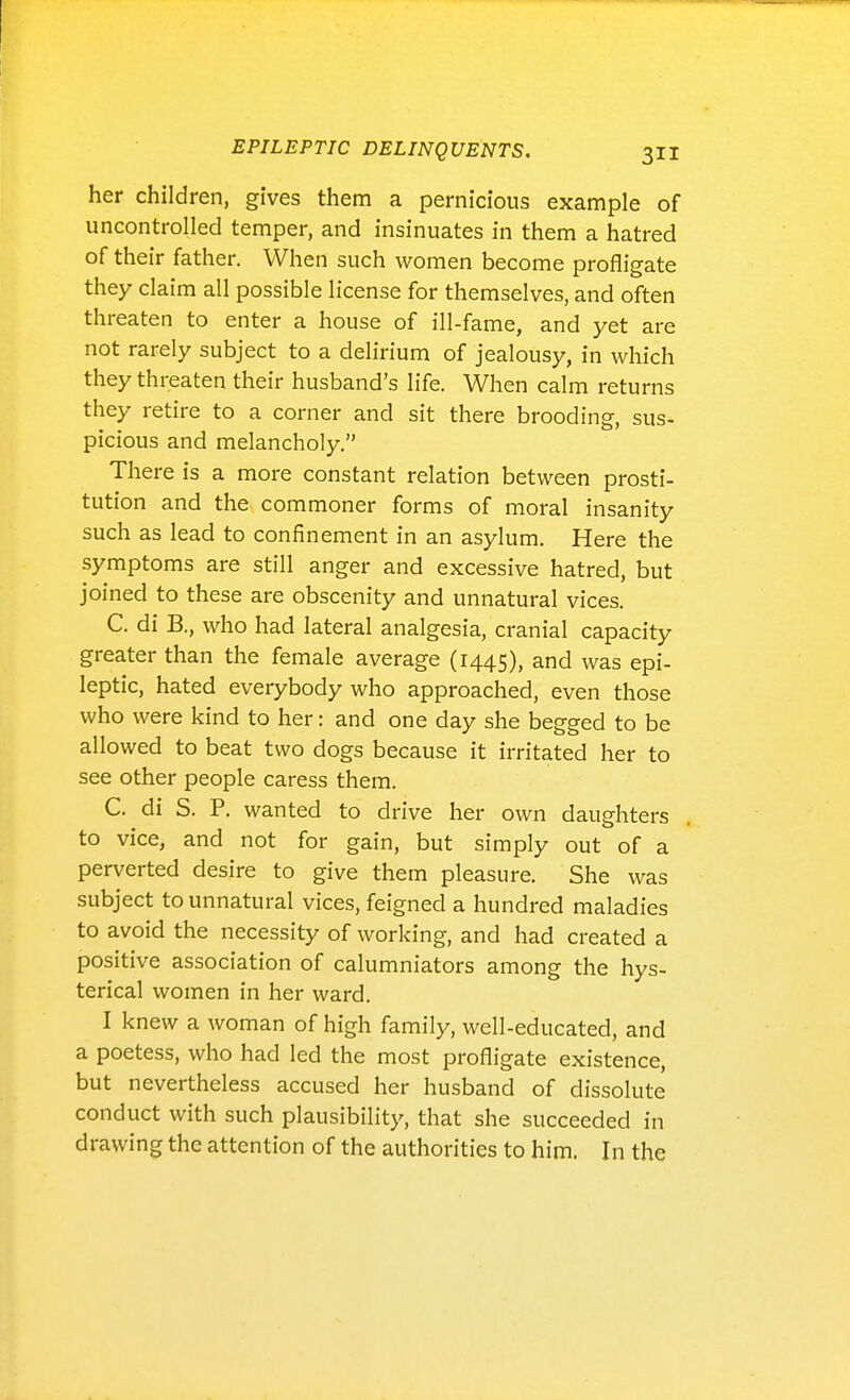 her children, gives them a pernicious example of uncontrolled temper, and insinuates in them a hatred of their father. When such women become profligate they claim all possible license for themselves, and often threaten to enter a house of ill-fame, and yet are not rarely subject to a delirium of jealousy, in which they threaten their husband's life. When calm returns they retire to a corner and sit there brooding, sus- picious and melancholy. There is a more constant relation between prosti- tution and the commoner forms of moral insanity such as lead to confinement in an asylum. Here the symptoms are still anger and excessive hatred, but joined to these are obscenity and unnatural vices. C. di B., who had lateral analgesia, cranial capacity greater than the female average (1445), and was epi- leptic, hated everybody who approached, even those who were kind to her: and one day she begged to be allowed to beat two dogs because it irritated her to see other people caress them. C. di S. P. wanted to drive her own daughters to vice, and not for gain, but simply out of a perverted desire to give them pleasure. She was subject to unnatural vices, feigned a hundred maladies to avoid the necessity of working, and had created a positive association of calumniators among the hys- terical women in her ward. I knew a woman of high family, well-educated, and a poetess, who had led the most profligate existence, but nevertheless accused her husband of dissolute conduct with such plausibility, that she succeeded in drawing the attention of the authorities to him. In the