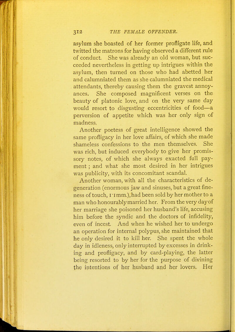 asylum she boasted of her former profligate life, and twitted the matrons for having observed a different rule of conduct. She was already an old woman, but suc- ceeded nevertheless in getting up intrigues within the asylum, then turned on those who had abetted her and calumniated them as she calumniated the medical attendants, thereby causing them the gravest annoy- ances. She composed magnificent verses on the beauty of platonic love, and on the very same day would resort to disgusting eccentricities of food—a perversion of appetite which was her only sign of madness. Another poetess of great intelligence showed the same profligacy in her love aflairs, of which she made shameless confessions to the men themselves. She was rich, but induced everybody to give her promis- sory notes, of which she always exacted full pay- ment ; and what she most desired in her intrigues was publicity, with its concomitant scandal. Another woman, with all the characteristics of de- generation (enormous jaw and sinuses, but a great fine- ness of touch, I • I mm.), had been sold by her mother to a man who honourably married her. From the very day of her marriage she poisoned her husband's life, accusing him before the syndic and the doctors of infidelity, even of incest. And when he wished her to undergo an operation for internal polypus, she maintained that he only desired it to kill her. She spent the whole day in idleness, only interrupted by excesses in drink- ing and profligacy, and by card-playing, the latter being resorted to by her for the purpose of divining the intentions of her husband aiid her lovers. Her