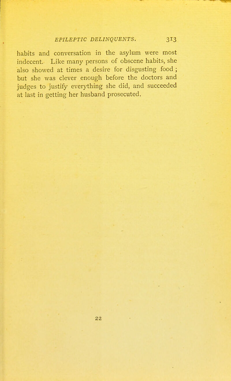 habits and conversation in the asylum were most indecent. Like many persons of obscene habits, she also showed at times a desire for disgusting food ; but she was clever enough before the doctors and judges to justify everything she did, and succeeded at last in getting her husband prosecuted. 22