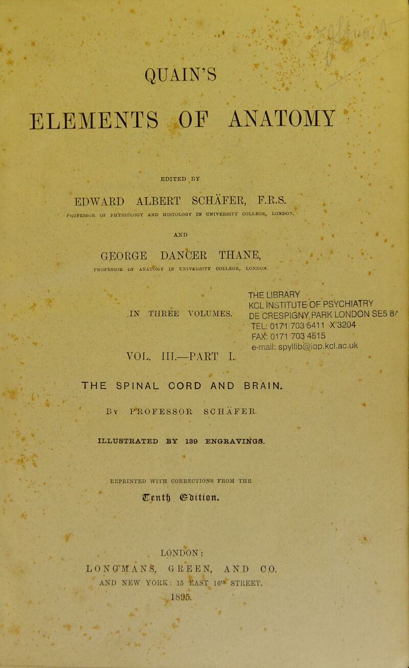 QUAIN'S ELEMENTS OF ANATOMY EDITED BY EDWARD ALBERT SCHAFER, F.R.S. rnOFEflSUK OF PHYSIOLOGY AND HISTOLOOY IN UNIVERSITY COLLEaE, LONDON, AND GEORGE DANGER THANE, rROFESSOH OF ANAXbllY IN UNIVEIISITY COLI,BOE, LONDON. t ' ' THE LIBRARY KCL INSTITUTE OF PSYCHIATRY IN THREE VOLUMES. DE CRESPIGNY PARK LONDON SE5 8^ TEL: 0171 703 5411 X3204 FA)<: 0171 703 4515 e-mail: spyllib@iop.kcl.ac.uk VOL. IIL—PART 1. THE SPINAL CORD AND BRAIN. By PHOFESSOR SCHAFER. ILLXJSTEATED BY 139 ENaBAVINQS. REPRINTED WITH CORRECTIONS FROM THE LONDON: LONG'MANS, GREEN, AND 0 0. AND NEW YORK: 15 inAST 16' STREET. 1896.