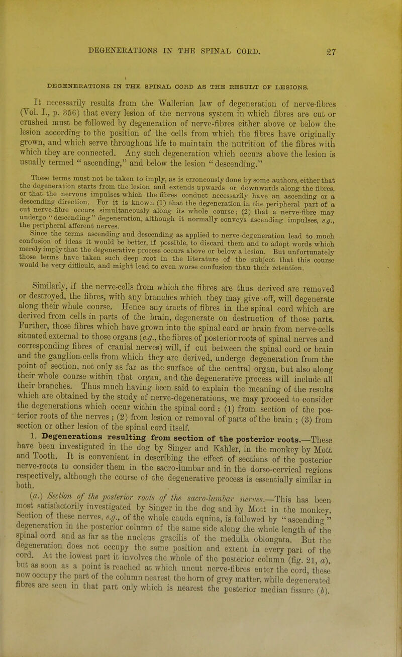 DBGENERATIONS IN THE SPINAL OORD AS THE BESULT OF LESIONS. It necessarily results from the Wallerian law of degeneration of nerve-fibres (Vol. I., p. 356) that every lesion of the nervous system in which fibres are cut or crushed must be followed by degeneration of nerve-fibres either above or below the lesion according to the position of the cells from which the fibres have originally grown, and which serve throughout hfe to maintain the nutrition of the fibres with which they are connected. Any such degeneration which occurs above the lesion is usually termed  ascending, and below the lesion  descending. These temis must not be taken to imply, as is erroneously done by some authors, either that the degeneration starts from the lesion and extends upwards or downwards along- the fibres, or that the nervous impulses which the fibres conduct necessarily have an ascending or a descending- direction. For it is known (1) that the degeneration in the peripheral part of a cut nerve-fibre occurs simultaneously along its whole course; (2) that a nerve-fibre may undergo  descending  degeneration, although it normally conveys ascending impulses, e.g., the peripheral afi^erent nerves. Since the terms ascending and descending as applied to nerve-degeneration lead to much confusion of ideas it would be better, if possible, to discard them and to adopt words which merely imply that the degenerative process occurs above or below a lesion. But unfortunately those terms have taken such deep root in the literature of the subject that this course would be very diiiicult, and might lead to even worse confusion than their retention. Similarly, if the nerve-cells from which the fibres are thus derived are removed or destroyed, the fibres, with any branches which they may give off, will degenerate along their whole course. Hence any tracts of fibres in the spinal cord which are derived from cells in parts of the brain, degenerate on destruction of those parts. Further, those fibres which have grown into the spinal cord or brain from nerve-cells situated external to those organs {e.g., the fibres of posterior roots of spinal nerves and corresponding fibres of cranial nerves) will, if cut between the spinal cord or brain and the ganglion-cells fii-om which they are derived, undergo degeneration from the porat of section, not only as far as the surface of the central organ, but also along their whole course within that organ, and the degenerative process will include all their branches. Thus much having been said to explain the meaning of the results which are obtained by the study of nerve-degenerations, we may proceed to consider the degenerations which occur within the spinal cord : (1) from section of the pos- tenor roots of the nerves ; (2) from lesion or removal of parts of the brain ; (3) from section or other lesion of the spinal cord itself. 1. Degenerations resulting from section of the posterior roots.—These have been investigated in the dog by Singer and Kahler, in the monkey by Mott and Tooth. It is convenient in describing the effect of sections of the posterior nerve-roots to consider them in the sacro-lumbar and in the dorso-cervical regions respectively, although the course of the degenerative process is essentially similar in both. («.) SecMon of the 'posterior rooh of the sacro-lumbar nerves.—This has been most satisfactorily investigated by Singer in the dog and by Mott in the monkey Section of these nerves, e.g., of the whole cauda equina, is followed by  ascendino- » degeneration m the posterior column of the same side along the whole length of the spinal cord and as far as the nucleus gracilis of the medulla oblongata. But the degeneration does not occupy the same position and extent in every part of the cord. At the lowest part it involves the whole of the posterior column (fi<r 21 a) but as soon as a point is reached at which uncut nerve-fibres enter the cord these now occupy the part of the column nearest the horn of grey matter, while degenerated fibres are seen in that part ojily which is nearest the posterior median fissure (b)