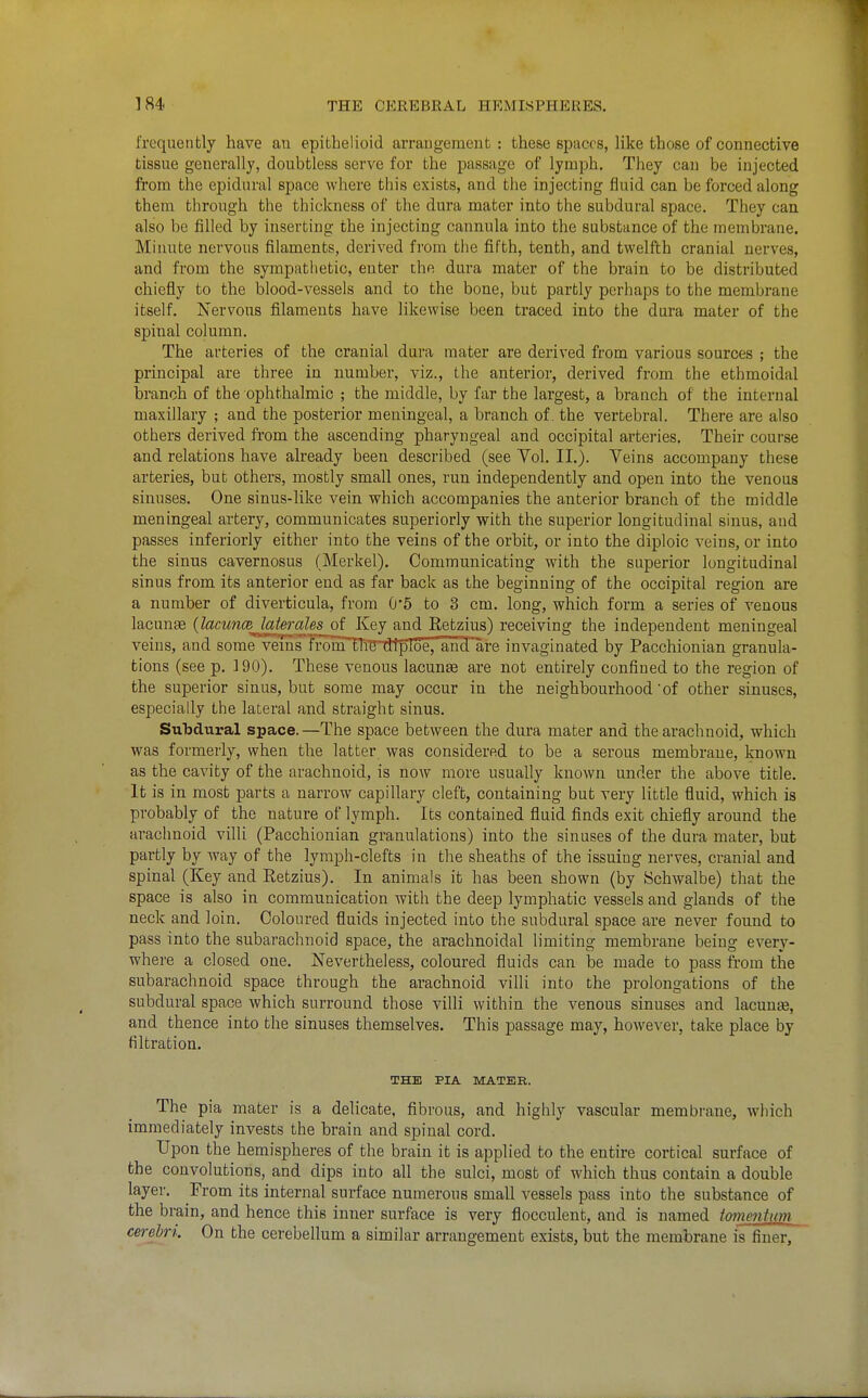 frequently have an epithelioid arraugement : these Bpuccs, Uke those of connective tissue generally, doubtless serve for the passage of lymph. They can be injected from the epidural space where this exists, and the injecting fluid can be forced along them through the thickness of the dura mater into the subdural space. They can also be filled by inserting the injecting cannula into the substance of the membraue. Minute nervous filaments, derived from the fifth, tenth, and twelfth cranial nerves, and from the sympatlietic, enter the dura mater of the brain to be distributed chiefly to the blood-vessels and to the bone, but partly perhaps to the membrane itself. Nervous filaments have likewise been traced into the dura mater of the spinal column. The arteries of the cranial dura mater are derived from various sources ; the principal are three in number, viz., the anterior, derived from the ethmoidal branch of the ophthalmic ; the middle, by far the largest, a branch of the internal maxillary ; and the posterior meningeal, a branch of. the vertebral. There are also others derived from the ascending pharyngeal and occipital arteries. Their course and relations have already been described (see Yol, II.). Veins accompany these arteries, but others, mostly small ones, run independently and open into the venous sinuses. One sinus-like vein which accompanies the anterior branch of the middle meningeal artery, communicates superiorly with the superior longitudinal sinus, and passes inferiorly either into the veins of the orbit, or into the diploic veins, or into the sinus cavernosus (Merkel). Communicating with the superior longitudinal sinus from its anterior end as far back as the beginning of the occipital region are a number of diverticula, from 0*6 to 3 cm. long, which form a series of venous lacunae {lacuncBjaieraUs of Key and Retzius) receiving the independent meningeal veins, and some veins fronTTli'STHpToe,'an^'are invaginated by Pacchionian granula- tions (see p. 190). These venous lacuna are not entirely confined to the region of the superior sinus, but some may occur in the neighbourhood of other sinuses, especially the lateral and straight sinus. Subdural space.—The space between the dura mater and the arachnoid, which was formerly, when the latter was considered to be a serous membrane, known as the cavity of the arachnoid, is now more usually known under the above title. It is in most parts a narrow capillary cleft, containing but very little fluid, which is probably of the nature of lymph. Its contained fluid finds exit chiefly around the arachnoid villi (Pacchionian granulations) into the sinuses of the dura mater, but partly by way of the lymph-clefts in the sheaths of the issuing nerves, cranial and spinal (Key and Retzius). In animals it has been shown (by Schwalbe) that the space is also in communication with the deep lymphatic vessels and glands of the neck and loin. Coloured fluids injected into the subdural space are never found to pass into the subarachnoid space, the arachnoidal limiting membrane being every- where a closed one. Nevertheless, coloured fluids can be made to pass from the subarachnoid space through the arachnoid villi into the prolongations of the subdural space which surround those villi within the venous sinuses and lacunae, and thence into the sinuses themselves. This passage may, however, take place by filtration. THE PIA MATER. The pia mater is a delicate, fibrous, and highly vascular membrane, which immediately invests the brain and spinal cord. Upon the hemispheres of the brain it is applied to the entire cortical surface of the convolutions, and dips into all the sulci, most of which thus contain a double layer. From its internal surface numerous small vessels pass into the substance of the brain, and hence this inner surface is very flocculent, and is named tomenUm cerebri On the cerebellum a similar arrangement exists, but the memhrane is finer,