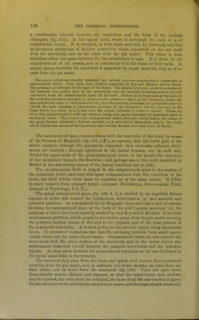 a considerable interval between the cerebellum and the back of the medulla oblongata (fig. 131). In the spinal canal, where it surrounds the cord, it is of considerable extent. It is occupied, in both brain and cord, by trabeculas and thin membranous extensions of delicate connective tissue, connected on the one hand with the arachnoid, and on the other with the pia mater. This tissue is most abundant where the space between the two membranes is least. It is dense in the neighbourhood of the vessels, and is continuous with the tissue of their walls. In several places therefore the arachnoid is separated by larger intervals than at other parts from the pia mater. The spaces which axe thereby produced are termed cisternw arachnoidalm (reservoirs of subarachBoid fluid). They have been studied especially by Key and Retzius, and by Buret. The principal are situated at the base of the brain. The largest {cisterna cerehcllo-mcdullaris) lies between the middle part of the cerebellum and the medulla oblongata, and is directly continued from the subarachnoid space of the cord. Others lie in front and at the sides of the medulla oblongata and pons (e. ptmt'is media s. hasilaris and c. pontu lateralis'), below the interpeduncular space (c. inteipedunoularis), over the cerebral peduncles (c.o. peripedunculares), behind the optic chiasma (c. ohiasmatis), in front of the chiasma (c. lamina cinereee), in the fossffi Sylvii {c.G.fosscB Sylrii), and over the corpus callosum (c. corporis callosi). These are all in free communication with one another, being only partly separated by imperfect septa of arachnoid tissue. They receive the subarachnoid clefts {fluinina) which follow the course of the great fissures (Rolandic, Sylvian, parallel, &c.), and which themselves receive the clefts which follow the course of the secondary and tertiary fissui'es {rivi and rivuli of Buret). The subarachnoid space communicates with the ventricles of the brain by means of the foramen of Magendie (fig. 131,/J/), an opening into the lower part of the fourth ventricle, through the pia-matral expansion (tela choroidea inferior) which covers the ventricle; through apertures in the lateral recesses, one on each side, behind the upper roots of the glossopharyngeal nerve, in the pouch-like extension of the membrane beneath the flocculus ; and perhaps also at the clefts described by Merkel in the descending cornua of the lateral ventricles (see p. 126). The cerebro-spinal fluid is lodged in the subarachnoid space in the meshes of the trabecular tissue, and since this space communicates with the ventricles of the brain, the fluid within these must be regarded as of the same nature. It difilers in many respects from ordinary lymph (compare Halliburton, Cerebrospinal Fluid, Journal of Physiology, Vol. X.). The spinal subarachnoid space (fig. 132, 1c, T) is divided by an imperfect fibrous septum on either side termed the ligamentum denticulatum {g) into anterior and posterior portions. As was pointed out by Magendie there also exist a sort of septum dividing the subarachnoid space at the back of the cord {septum jjosficum) (c), the relations of which have been carefully studied by Axel Key and G. Retzius. It is a thin membranous partition, which passes in the median plane from the pia mater covering the posterior median fissure of the cord to the opposite part of the loose portion of the arachnoid membrane. It is most perfect in the cervical region, being incomplete below. It consists of numerous fine lamellte, enclosing between them small spaces, within which run the larger blood-vessels. Subarachnoid trabecute also connect the nerve-roots with the inner surface of the arachnoid, and in the dorsal region fine membranous trabeculse extend between the posterior nerve-roots and the posterior septum. In most parts however the subarachnoid trabeculte are far less developed in the spinal canal than in the cranium. The nerves as they pass from the brain and spinal cord receive their perineural covering fi-om the pia mater, and, in addition, two looser sheaths, an outer from the dura mater, and an inner from the arachnoid (fig. 128). Upon the optic nerve these sheaths remain distinct and separate, so that the space which each encloses may be injected, the outer from the subdural, the inner from the sub-arachnoid space. On the other nerves the arachnoidal sheath soon ceases, and the single sheath eventually