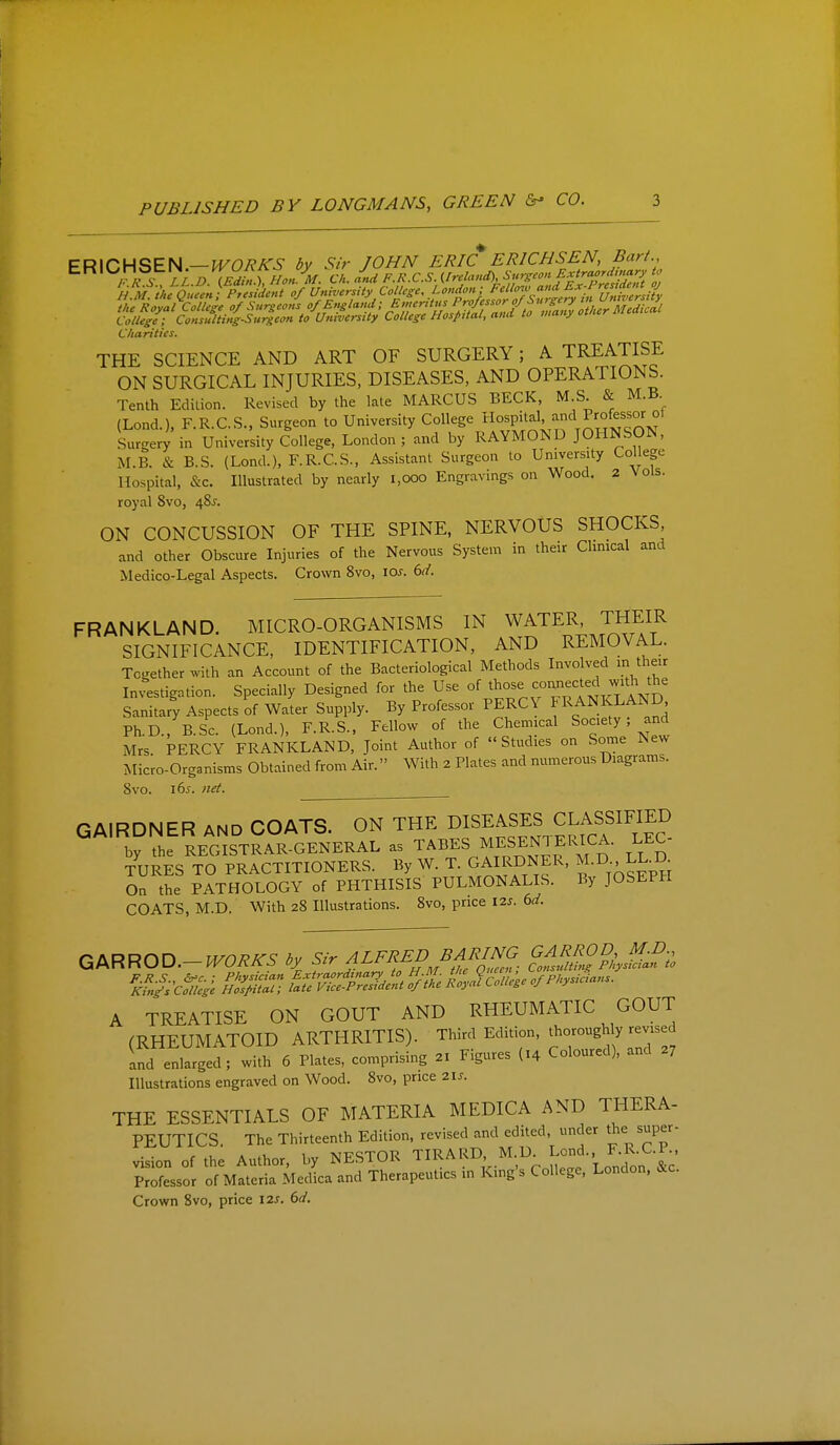 £R\CHSE^.—WORJ^S by Sir JOHN ERIC ERICHSEN, Barf., PkS lL D (EdU,^Hon.M. fit. and F.R.C.S. {Ireland), Surgeon Extra^rdm^^^^^^^ to the Royal College of Surgeons o/^'^sl'^'i'f ^ ^'''■'%f:^{Y'Z^^^ College; Consulting-Surgeon to University College Hospital, and to many omer Charities. THE SCIENCE AND ART OF SURGERY; A TREATISE ON SURGICAL INJURIES, DISEASES, AND OPERATIONS. Tenth Edition. Revised by the late MARCUS BECK, M S & M.B (Lond.), F.R.C.S., Surgeon to University College Hospital, and P-^ofessor Su^ge;; in University College, London ; and by RAYMOND JOHNSON, M.B. & B.S. (Lond.), F.R.C.S., Assistant Surgeon to University Col ege Hospital, &c. Illustrated by nearly i,ooo Engravings on Wood. 2 Vols, royal 8vo, 48^. ON CONCUSSION OF THE SPINE, NERVOUS SHOCKS, and other Obscure Injuries of the Nervous System in their Climcal and Medico-Legal Aspects. Crown 8vo, lo^. dd. FRANKLAND. MICRO-ORGANISMS IN WATER, THEIR SIGNIFICANCE, IDENTIFICATION, AND REMOVAL. Tcether with an Account of the Bacteriological Methods Involved m their Investigation. Specially Designed for the Use of Sanitary Aspects of Water Supply. By Professor PERCY FRANKLAND Ph.D., B.Sc. (Lond.), F.R.S., Fellow of the Chemical Society; and Mrs PERCY FRANKLAND, Joint Author of Studies on Some New Micro-organisms Obtained from Air. With 2 Plates and numerous Diagrams. 8vo. i6j. net. GAIRDNER and COATS. ON THE DISEASES CLASSIFIED by the REC^STRAR-GENERAL as TABES MESENTERICA. LEC- TURES TO PRACTITIONERS. By W. T. GAIRDNER, M.D. LKD On the PATHOLOGY of PHTHISIS PULMONALIS. By JOSEPH COATS, M.D. With 28 Illustrations. 8vo, price I2j. 6^/. ^NRRO^.-WORKS by ALFRED BARim GAj^^OD j^^. ^I'^pl^^t ZSc^Ue^e ^Physicians. A TREATISE ON GOUT AND RHEUMATIC GOUT (RHEUMATOID ARTHRITIS). Third Edition, thoroughly revised and enlarged; with 6 Plates, comprising 2X Figures (14 Coloured), and 27 Illustrations engraved on Wood. 8vo, price 21J. THE ESSENTIALS OF MATERIA MEDICA AND THERA- PEUTICS The Thirteenth Edition, revised and edited, under the super- vision of the Author, by NESTOR ^IRARD M D Lond.. F.R.C.P.. Professor of Materia Medica and Therapeutics in King s College, London. &c. Crovim 8vo, price \is. 6d.