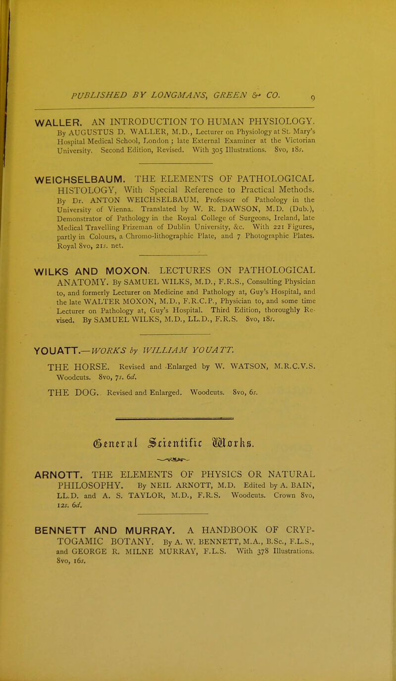 WALLER. AN INTRODUCTION TO HUMAN PHYSIOLOGY. By AUGUSTUS D. WALLER, M.D., Lecturer on Physiology at Si. Mary's Hospital Medical School, I.,onclon ; late External Examiner at the Victorian University. Second Edition, Revised. With 305 Illustrations. 8vo, iSs. WEICHSELBAUM. THE ELEMENTS OF PATHOLOGICAL HISTOLOGY, With Special Reference to Practical Methods. By Dr. ANTON WEICHSELBAUM, Professor of Pathology in the University of Vienna. Translated by W. R. DAWSON, M.D. (Dub.), Demonstrator of Pathology in the Royal College of Surgeons, Ireland, late Medical Travelling Prizeman of Dublin University, &c. With 221 Figures, partly in Colours, a Chromo-lithographic Plate, and 7 Photographic Plates. Royal Svo, 21s. net. WILKS AND MOXON. LECTURES ON PATHOLOGICAL ANATOMY. By SAMUEL WILKS, M.D., F.R.S., Consulting Physician to, and formerly Lecturer on Medicine and Pathology at, Guy's Hospital, and the late WALTER MOXON, M.D., F.R.C.P., Physician to, and some time Lecturer on Pathology at, Guy's Hospital. Third Edition, thoroughly Re- vised. By SAMUEL WILKS, M.D., LL.D., F.R.S. Svo, i8^. Y 0\J ATT.— IV0RJ<:S by WILLIAM you ATT. THE HORSE. Revised and Enlarged by W. WATSON, M.R.C.V.S. Woodcuts. Svo, 7^. dd. THE DOG. Revised and Enlarged. Woodcuts. Svo, 6j. %nux'3\ S^bnttfic Morks. ARNOTT. THE ELEMENTS OF PHYSICS OR NATURAL PHILOSOPHY. By NEIL ARNOTT, M.D. Edited by A. BAIN, LL.D. and A. S. TAYLOR, M.D., F.R.S. Woodcuts. Crown Svo, 12J. 6</. BENNETT AND MURRAY. A HANDBOOK OF CRYP- TOGAMIC BOTANY. By A. W. BENNETT, M.A., B.Sc, F.L.S., and GEORGE R. MILNE MURRAY, F.L.S. With 378 Illustrations. Svo, ids.