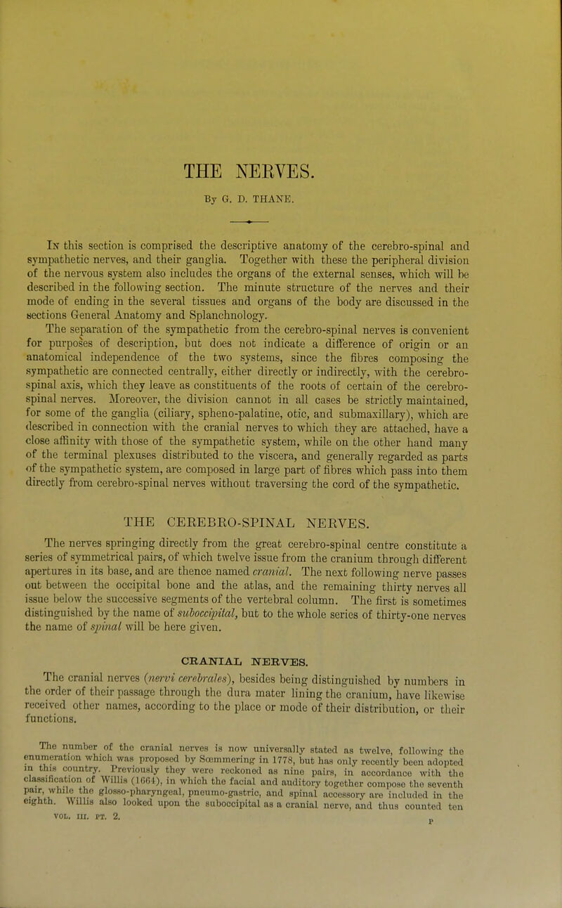 THE NEEVES. By G. D. THANE. In this section is comprised the descriptive anatomy of the cerebro-spinal and sympathetic nerves, and their gangha. Together with these the peripheral division of the nervous system also includes the organs of the external senses, which will be described in the following section. The minute structure of the nerves and their mode of ending in the several tissues and organs of the body are discussed in the Hections General Anatomy and Splanchnology. The separation of the sympathetic from the cerebro-spinal nerves is convenient for purposes of description, but does not indicate a difference of origin or an anatomical independence of the two systems, since the fibres composing the sympathetic are connected centrally, either directly or indirectly, with the cerebro- spinal axis, which they leave as constituents of the roots of certain of the cerebro- spinal nerves. Moreover, the division cannot in all cases be strictly maintained, for some of the ganglia (ciliary, spheno-palatine, otic, and submaxillary), which are described in connection with the cranial nerves to which they are attached, have a close affinity with those of the sympathetic system, while on the other hand many of the terminal plexuses distributed to the viscera, and generally regarded as parts of the sympathetic system, are composed in large part of iibres which pass into them directly from cerebro-spinal nerves without traversing the cord of the sympathetic. THE CEREBEO-SPINAL NEEVES. The nerves springing directly from the great cerebro-spinal centre constitute a series of symmetrical pairs, of which twelve issue from the cranium through different apertures in its base, and are thence named cranial. The next following nerve passes out between the occipital bone and the atlas, and the remaining thirty nerves all issue below the successive segments of the vertebral column. The first is sometimes distinguished by the name of suboccipital, but to the whole series of thirty-one nerves the name of spinal will be here given. CRANIAL NERVES. The cranial nerves {n&rvi cerebrales), besides being distinguished by numbers in the order of their passage through the dura mater lining the cranium, have likewise received other names, according to the place or mode of theii- distribution, or their functions. The nnmber of the cranial nei-ves is now universally stated as twelve, following' the enumeration which was proposed by Soemmering in 1778, but has only recently been adopted m this country. Previously they were reckoned as nine pairs, in accordance with the classification of Willis (IGGl), in which the facial and auditory together compose the seventh pair while the glosso-pharyngeal, pneumo-gastvic, and spinal accessory are included in the eighth. Willis also looked upon the suboccipital as a cranial nerve, and thus counted ten