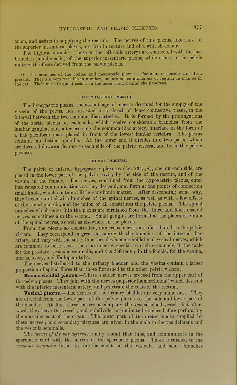 colon, and assists in supplying the rectum. The nerves of this plexus, like those of the superior mesenteric plexus, are firm in texture and of a whitish colour. The highest branches (those on the left colic artery) are connected with the last branches (middle colic) of the superior mesenteric plexus, while others in the pelvis unite with offsets derived from the pelvic plexus. On the branches of the cceliac and mesenteric plexuses Pacinian corpuscles are often present. They are very variable in number, and are not so numerous or regular in man as in. the cat. Their most frequent seat is in the loose tissue behind the pancreas. HTPOGASTKIC PLEXUS. The hypogastric plexus, the assemblage of nerves destined for the supply of the viscera of the pelvis, lies. Invested in a sheath of dense connective tissue, in the interval between the two common iliac arteries. It is formed by the prolongations of the aortic plexus on each side, which receive considerable branches from the lumbar gangUa, and, after crossing the common iliac artery, interlace in the form of a flat plexiform mass placed in front of the lowest lumbar vertebra. The plexus contains no distinct ganglia. At the lower end it divides into two parts, which are directed downwards, one to each side of the pelvic viscera, and form the pelvic plexuses. PELVIC PLEXUS. The pelvic or inferior hypogastric plexuses (fig. 2M,pl), one on each side, are placed in the lower part of the pelvic cavity by the side of the rectum, and of the vagina in the female. The nerves, continued from the hypogastric plexus, enter into repeated communications as they descend, and form at the points of connection small knots, which contain a little ganglionic matter. After descending some way, they become united with branches of the spinal nerves, as well as with a few offsets of the sacral ganglia, and the union of all constitutes the pelvic plexus. The spinal branches which enter into the plexus are furnished from the third and fourth sacral nerves, sometimes also the second. Small ganglia are formed at the places of union of the spinal nerves, as well as elsewhere in the plexus. From the plexus so constituted, numerous nerves are distributed to the pelvic viscera. They correspond in great measure with the branches of the internal iliac artery, and vary with the sex ; thus, besides heemorrhoidal and vesical nerves, which are common to both sexes, there are nerves special to each :—namely, in the male for the prostate, vesicula seminalis, and vas deferens ; in the female, for the vagina,, uterus, ovary, and Fallopian tube. The nerves distributed to the urinary bladder and the vagina contain a larger proportion of spinal fibres than those furnished to the other pelvic viscera, Haemorrhoidal plexus.—These slender nerves proceed from the upper part of the pelvic plexus. They join with the nerves (superior hgemorrhoidal) which descend with the inferior mesenteric artery, and penetrate the coats of the rectum. Vesical plexus.—The nerves of the urinaiy bladder are very numerous, Thej are directed from the lower part of the pelvic plexus to the side and lower part of the bladder. At first these nerves accompany the vesical blood-vessels, but after- wards they leave the vessels, and subdivide into minute branches before perforating the muscular coat of the organ. The lower part of the ureter is also supplied by these nerves ; and secondary plexuses are given in the male to the vas deferens and the vesicula seminalis. The nerves of the vas deferens ramity round that tube, and communicate in the spermatic cord with the nerves of the spermatic plexus. Those furnished to the vesicula seminalis form an interlacement on the vesicula, and some branches