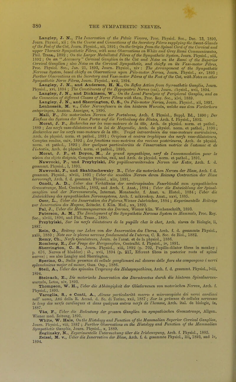 Lang-ley, J. N., The Innervation of the Pelvic Viscera, Proc. Physiol. Soc, Dec. 13, 1890, Journ. Physiol., xii; On the Course and Connections of the Secretory Fibres supplying the Sweat-Qlands of the Feet of tlie Cat, Joum. Physiol., xii, 1891; On the Origin from the Spinal Cord of the Cervical and upper Thoracic Sympathetic Fibres, with some Obsenations on White and Orey Rami Communicantes, Phil. Trans., 1892 ; On the Larger Medullated Fibres of the SympatJietic System, Joum. Physiol., xiii, 1892 ; On an Accessory  Cervical Ganglion in the Cat and Notes on the Rami of the Superior Cervical Ganglion; also Notes on the Cervical Sympathetic, and chiefly on its Vaso-motor Fibres, Proc. Physiol. Soc, Jan. 21, 1893, Journ. Physiol., xiv : The Arrangement of the Sympathetic Nervous System, based chiefly on Observations upon Pilo-motor. Nerves, Journ. Physiol., xv, 1893 ; Ftcrther Observations on the Secretory and Vaso-motor Fibres of the Foot of the Cat, with Notes on other Sympathetic Nerve Fibres, Journ. Physiol., xvii, 1894. Langley, J. N., and Anderson, H. K., On Reflex Action fro'm, Syi7>foailKtic Ganglia, Joum. Physiol., xvi, 1894 ; The Constituents of the Hypogastric Nerves (cat), Journ. fhysiol., xvii, 1894. Langley, J. NT., and Dickinson, W., On the Local Paralysis of Peri2}heral Ganglia, and on the Connexion of different Classes of Nerve Fibres with them, Proc. Moy. Soc, xlvi, 1889. Lanffley, J. N., and Sherrington, C. S., On Pilo-motor Nerves, Journ. Physiol., xii, 1891. Lenhossek, M. v., Ueber Nervenfasern in den hinteren Wurzeln, welche aui dem Vorderhorn cntspringen, Anatom. Anzeiger, v, 1890. Mall, F., Die motorischen Nerven der Portalvene, Arch. f. Physiol., Suppl. Bd., 1890; Ber Einfluss des Systems der Vence Portm auf die Vertheilung des Blutes, Arch. f. Physiol., 1892. Morat, J. P., Recherches sur les vaso-moteurs de la t&te, Arch, de physiol. norm, et pathol., 1889 ; Les nerfs vaso-dilatateurs et la loi de Magendie, Arch, de physiol. norm, et pathol., 1890 ; Recherches sur les nerfs vaso-moteurs de la tHe. Trajet intracrdnien des vaso-moteurs auriculaires. Arch, de physiol. norm, et pathol., 1891 ; Origines et centres trophiques des nerfs vaso-dilatateurs, Comjites rendus, cxiv, 1892 ; Les fonctions vaso-motrices des racines postirieures, Arch, de physiol. norm, et pathol., 1892 ; Swr quelques partioularitis de I'innervation motrice de I'estomac et de I'iiitestin, Arch, de physiol. norm, et pathol., 1893. Morat, J. P., et Doyon, M., Le grand sympathique, nerf de I'accommodation pour la vision des objcts iloignes, Comptes rendus, cxii, and Arch, de physiol. norm, et pathol., 1891. Nawrocki, P., und Przybylski, Die pupillenerweiternden Nerven der Katze, Arch. f. d. gesammt. Physiol., 1, 1891. Nawrocki, P., und Skabitschewsky B., Ueber die motorischen Nerven der Blase, Aich. L di. gesammt. Physiol., xlviii, 1891 ; Ueber die sensiblen Nerven deren Reizung Contraction der Blase hervorruft. Arch. f. d. gesammt. Physiol., xlix, 1891. Onodi, A. D., Ueber das Vcrhdltniss der cerebrospinalen Faserbilndel zum sympathischen Grenzstomige, Med. Centralbl., 1883, and Arch. f. Anat., 1884; Ueber die Entwicklung den-Spinal- ganglien und der Nervenwurzeln, Intemat. Monatsschr. f. Anat. u. Histol., 1884 ; Ueber die A'ntivickhirig des sympathischen Nervensystems, Arch. f. mikroskop. Anat., xxvi, 1885. Oser, li., Ueber die Innervation des Pylorus,^^^!!^! JahThiichei, 1884; Expenmentelle Beitrage zur Innervation des Magens, Zeitschr. f. Klin. Med., xx, 1892. Pal, J., Ueber die Hemmungsno'ven des Darmes, Wiener klin. Wochenschrift, 1893. Paterson, A. M., The Development of the Sympathetic Nervous System in Mammals, Proc. Key. Soc, xlviii, 1890, and Phil. Trans., 1890. Przybylski, Sur les nerfs dilatateurs de la prjupille chez le chat. Arch, slaves de Biologic, ii, 1887. Bein, G., Beitray zur Lehre von der Innervation des Uterus, Arch. f. d. gesammte Physiol., xxiii, 1880 ; Note sur le plexus nervcux fondaviental de Vuterus, C. E. Soc. de Biol., 1882. Bemy, Ch.., Nerfs ejaculatears, Journ. de I'anat. et de la physiol., 1886. Komberg-, E., Zur Frage der Ilerzganglicn, Centralbl. f. Physiol., iv, 1891. Sherring-ton, C. S., Journ. Physiol., xiii, 1892 (p. 702, Pupillo-dilator fibres in monkey ; p. 676, Nerves of bladder) ; ib., xvii, 1894 (p. 217, Efferent fibres in posterior roots of spinal nerves) ; see also Langley and Sherrington. Sperino, G-., Sulla presenza di cellule ganglionari sul decorso delle fore che compongono i nervi splanchnicus major ed minor, Gazz. Osp., 1886. Steil, A., Ueber den spinalen Ursprung des Halssympathicus, Arch. f. d. gesammt. Physiol., Iviii, 1894. Steinach., E., Die motorische Innervation des Darmtractus durch die hinteren Spinalne)~ven- wurzeln. Lotos, xiv, 1893. Thompson, W. H., Ueber die Ahhdngiglceit der Gliederveneji von motorischen Nerven, Arch. f. Physiol., 1893. Varoglia, S., e Conti, A., Alcune ])articolarita macro- e microscopiche dei nervi cardiaci nelV uomo, Atti della R. Accad. d. Sc. di Torino, xxii, 1887 ; Sur la presence de cellules nerveuses le long des nerfs cardiaques et dans quelques autres nerfs de I'homme, Arch. ital. de biologie, ix, 1887. Vas, P., Ueber die Bedeutung der grossen Ganglien im sympathischen Grcnzstrange, Allgem. Wiener med. Zeitung, 1891. White, W. Hale, On the Histology and Ftcnction of the Mammalian Superior Cervical Ganglion, Journ. Physiol., viii, 1887 ; Further Observations on the Histology and Function of the Mammalian Sympathetic Ganglia, Journ. Physiol., x, 1889. Zeglinsky, N., Exjierimentelle Untersuchung ilber die Insbewegung, Arch. f. Physiol., 1885. Zeissl, M. v., Utber die Innervation der Blase, Arch. f. d. gesammte Physiol., liii, 1893, and Iv, 1894.