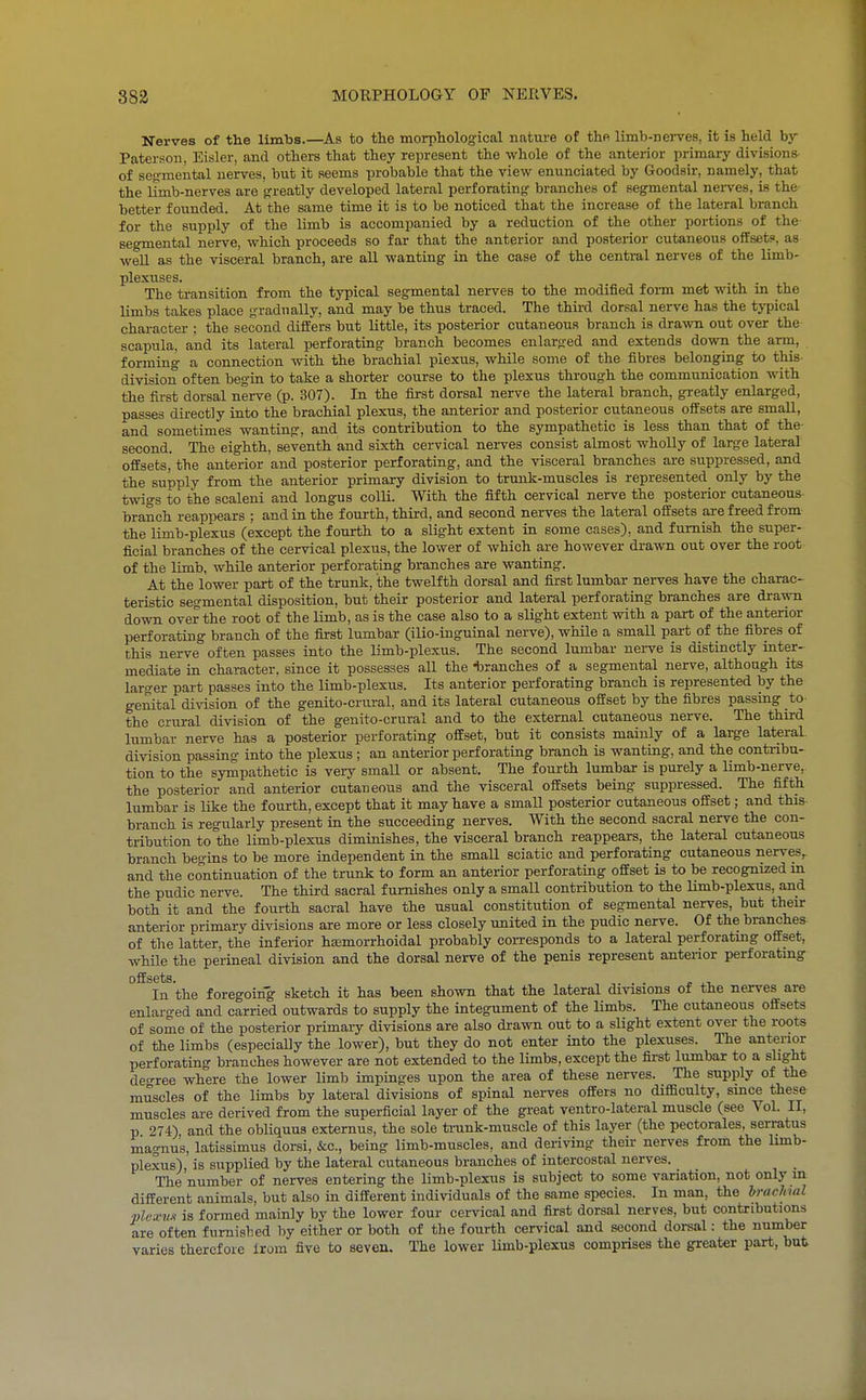 Nerves of the limbs.—^As to tlie morpliological nature of thfi limb-nerves, it is lield by Paterson, Eisler, and others that they represent the whole of the anterior primary divisions- of seg-raental nerves, but it seems probable that the view enunciated by Goodsir, namely, that the limb-nerves are greatly developed lateral perforating^ branches of segmental nei-ves, is the better founded. At the same time it is to be noticed that the increase of the lateral branch for the supply of the limb is accompanied by a reduction of the other portions of the segmental nerve, which proceeds so far that the anterior and posterior cutaneous offsets, as well as the visceral branch, are all wanting in the case of the central nerves of the limb- plexuses. . The transition from the typical segmental nerves to the modified fonn met with m the limbs takes place R-radually, and may be thus traced. The third dorsal nerve has the typical character : the second differs but little, its posterior cutaneous branch is drawn out over the scapula, and its lateral perforating branch becomes enlarged and extends down the arret, forming a connection with the brachial plexus, while some of the fibres belonging to this- division often begiu to take a shorter course to the plexus through the communication vnth the first dorsal nerve (p. 307). In the first dorsal nerve the lateral branch, greatly enlarged, passes directly into the brachial plexus, the anterior and posterior cutaneous offsets are small, and sometimes wanting, and its contribution to the sympathetic is less than that of the- second. The eighth, seventh and sixth cervical nerves consist almost wholly of large lateral offsets, the anterior and posterior perforating, and the visceral branches are suppressed, and the supply from the anterior primary division to trunk-muscles is represented only by the twigs to the scaleni and longus colli. With the fifth cervical nerve the posterior cutaneous- branch reappears ; and in the fourth, third, and second nerves the lateral offsets are freed from the limb-plexus (except the fourth to a slight extent in some cases), and furnish the super- ficial branches of the cervical plexus, the lower of which are however drawn out over the root of the limb, while anterior perforating branches are wanting. At the lower part of the trunk, the twelfth dorsal and first lumbar nerves have the charac- teristic segmental disposition, but their posterior and lateral perforating branches are drawn down over the root of the limb, as is the case also to a slight extent with a part of the anterior perforating branch of the first lumbar (ilio-inguinal nerve), while a small part of the fibres of this nerve often passes into the limb-plexus. The second lumbar nei-ve is distinctly inter- mediate in character, since it possesses all the ^tranches of a segmental nerve, although its larger part passes into the limb-plexus. Its anterior perforating branch is represented by the genital division of the genito-crural, and its lateral cutaneous offset by the fibres passing to the crural division of the genito-crural and to the external cutaneous nerve. The third lumbar nerve has a posterior perforating offset, but it consists mainly of a large lateral division passing into the plexus ; an anterior perforating branch is wanting, and the contribu- tion to the sympathetic is very small or absent. The fourth lumbar is purely a limb-nerve, the posterior and anterior cutaneous and the visceral offsets being suppressed. The fifth lumbar is like the fourth, except that it may have a small posterior cutaneous offset; and this branch is regularly present in the succeeding nerves. With the second sacral nerve the con- tribution to the limb-plexus diminishes, the visceral branch reappears, the lateral cutaneous branch begins to be more independent in the smaU sciatic and perforating cutaneous nerves^ and the continuation of the trunk to form an anterior perforating offset is to be recognized m the pudic nerve. The third sacral furnishes only a small contribution to the limb-plexus, and both it and the fourth sacral have the usual constitution of segmental nerves, but their anterior primary divisions are more or less closely united in the pudic nerve. Of the branches of the latter, the inferior hsemorrhoidal probably corresponds to a lateral perforatmg offset, while the perineal division and the dorsal nerve of the penis represent anterior perforatmg offsets. . . In the foregoing sketch it has been shown that the lateral divisions ot the nerves are enlarged and carried outwards to supply the integument of the limbs. The cutaneous offsets of some of the posterior primary divisions are also drawn out to a slight extent over the roots of the limbs (especially the lower), but they do not enter into the plexuses. The anterior perforating branches however are not extended to the limbs, except the first lumbar to a slight den-ree where the lower limb impinges upon the area of these nerves. The supply of the muscles of the limbs by lateral divisions of spinal nerves offers no difficulty, since these muscles are derived from the superficial layer of the great ventro-lateral muscle (see Vol. II, p 274) and the obliquus externus, the sole ti-unk-muscle of this layer (the pectorales, serratus magnu's, latissimus dorsi, &c., being limb-muscles, and deriving their nerves from the limb- plexus), is supplied by the lateral cutaneous branches of intercostal nerves. The number of nerves entering the limb-plexus is subject to some variation, not only m different animals, but also in different individuals of the same species. In man, the brachial plea-v.i is formed mainly by the lower four cervical and first dorsal nerves, but contributions are often fumisbed by either or both of the fourth cervical and second dorsal: the number varies therefore irom five to seven. The lower limb-plexus comprises the greater part, but