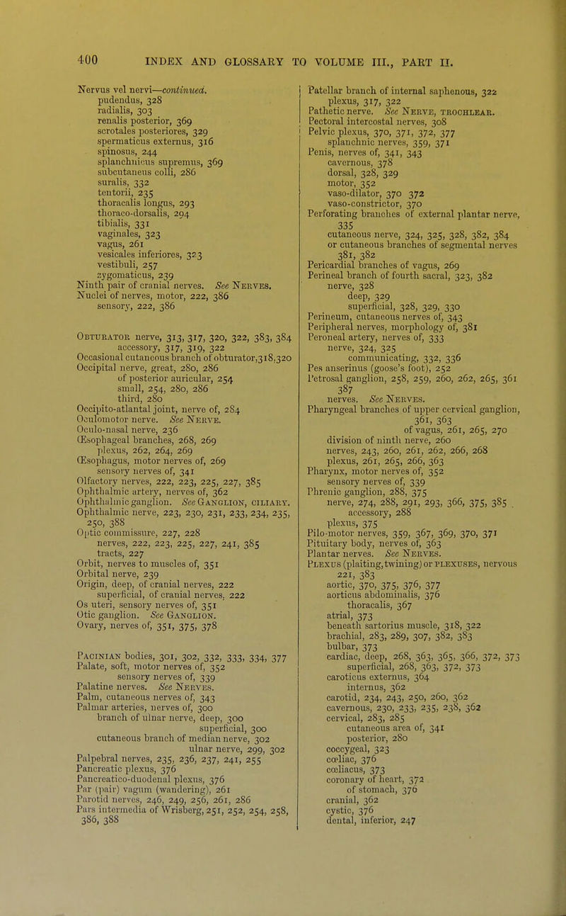 Nervus vel nervi—continued. pudendus, 328 radialis, 303 renalis posterior, 369 scrotales posteriores, 329 spermaticus externus, 316 spinosus, 244 splanchuicus supremus, 369 subciitaneus colli, 2S6 suralis, 332 tontorii, 235 thoracalis longus, 293 tlioraco-dorsalis, 294 tibialis, 331 vaginales, 323 vagus, 261 vesicales inferiores, 323 vestibuli, 257 zygomaticus, 239 Ninth pair of cranial nerves. See Nerves. Nuclei of nerves, motor, 222, 386 sensory, 222, 386 Obturator nerve, 313, 317, 320, 322, 383, 384 accessory, 317, 319, 322 Occasional cutaneous branch of obtnrator,3i8,320 Occipital nerve, great, 280, 286 uf jiosterior auricular, 254 small, 254, 280, 286 third, 280 Occipito-atlantal joint, nerve of, 2S4 Oculomotor nerve. See Nerve. Oculo-nasal nerve, 236 Oesophageal branches, 268, 269 plexus, 262, 264, 269 Oesophagus, motor nerves of, 269 sensory nerves of, 341 Olfactory nerves, 222, 223, 225, 227, 385 Ophthalmic artery, nerves of, 362 Ophthalmic ganglion, (^ee Ganglion, ciliary. Ophthalmic nerve, 223, 230, 231, 233, 234, 235, 250, 388 0|itic commissure, 227, 228 nerves, 222, 223, 225, 227, 241, 385 tracts, 227 Orbit, nerves to muscles of, 351 Orbital nerve, 239 Origin, deep, of cranial nerves, 222 superficial, of cranial nerves. 222 Os uteri, sensory nerves of, 351 Otic ganglion. See Ganglion. Ovaiy, nerves of, 351, 375, 378 Pacinian bodies, 301, 302, 332, 333, 334, 377 Palate, soft, motor nerves of, 352 sensory nerves of, 339 Palatine nerves. See Nera'es. Palm, cutaneous nerves of, 343 Palmar arteries, nerves of, 300 branch of ulnar nerve, deep, 300 superficial, 300 cutaneous branch of median nerve, 302 ulnar nerve, 299, 302 Palpebral nerves, 235, 236, 237, 241, 255 Pancreatic plexus, 376 Pancreatico-duodenal plexus, 376 Par (pair) vagum (wandering), 261 Parotid nerves, 246, 249, 256, 261, 286 Pars intermedia of Wrisberg, 251, 252, 254, 258, 386, 388 Patellar brancli of internal saphenous, 322 plexus, 317, 322 Pathetic nerve. Sec Nerve, trochlear. Pectoral intercostal nerves, 308 Pelvic plexus, 370, 371, 372, 377 splanchnic nerves, 359, 371 Penis, nerves of, 341, 343 cavernous, 378 dorsal, 328, 329 motor, 352 vaso-dilator, 370 372 vaso-constrictor, 370 Perforating brandies of external plantar nerve, 335 cutaneous nerve, 324, 325, 328, 382, 384 or cutaneous branches of segmental nerves 381, 382 Pericardial branches of vagus, 269 Perineal branch of fourth sacral, 323, 382 nerve, 328 deep, 329 superficial, 328, 329, 330 Perineum, cutaneous nerves of, 343 Peripheral nerves, morphology of, 381 Peroneal artery, nerves of, 333 nerve, 324, 325 communicating, 332, 336 Pes anserinus (goose's foot), 252 Petrosal ganglion, 258, 259, 260, 262, 265, 361 387 nerves. See Nerves. Pharyngeal branches of upper cervical ganglion, 361, 363 of vagus, 261, 265, 270 division of ninth nerve, 260 nerves, 243, 260, 261, 262, 266, 268 plexus, 261, 265, 266, 363 Pharynx, motor nerves of, 352 seusory nerves of, 339 Phrenic ganglion, 288, 375 nerve, 274, 288, 291, 293, 366, 375, 385 . accessory, 288 plexus, 375 Pilo-motor nerves, 359, 367, 369, 370, 371 Pituitary body, nerves of, 363 Plantar nerves. See Nerves. Plexus (plaiting, twining) or plexuses, nervous 221, 383 aortic, 370, 375, 376, 377 aorticus abdominalis, 376 thoracalis, 367 atrial, 373 beneath sartorius muscle, 318, 322 brachial, 283, 289, 307, 382, 383 bulbar, 373 cardiac, deep, 268, 363, 365, 366, 372, 373 superficial, 268, 363, 372, 373 caroticus externus, 364 internus, 362 carotid, 234, 243, 250, 260, 362 cavernous, 230, 233, 235, 238, 362 cervical, 283, 285 cutaneous area of, 341 posterior, 280 coccygeal, 323 coeliac, 376 cosliacus, 373 coronary of heart, 372 of stomach, 376 cranial, 362 cystic, 376 dental, inferior, 247