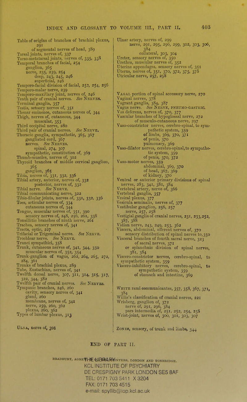 Table of origins of branches of brachial plexus, 291 of scj;inontal nerves of head, 389 Tarsal joints, nerves of, 337 Tarso-metatarsal joints, nerves of, 335, 338 Temporal branches of facial, 254 ganglion, 365 nerve, 235, 239, 254 deep, 243, 245, 246 superficial, 246 Temporo-facial division of facial, 252, 254, 256 Temporo-malar nerve, 239 Teniporo-maxillarT^ joint, nerves of, 246 Tenth pair of cranial nerves. See Nerves. Terminal ganglia, 357 Testis, sensory nerves of, 351 'I'henar eminence, cutaneous nerves of, 344 , Thigh, nerves of, cutaneous, 344 muscular, 353 Third occipital nerve, 280 Third pair of cranial nerves. Sec Nerve. Thoracic ganglia, sympathetic, 365, 367 gangliated cord, 367 nerves. See Nerves, spinal, 274, 307 sympathetic, constitution of, 369 Thumb-muscles, nerves of, 302 Thyroid branches of middle cervical ganglion, 36s ganglion, 36$ Tibia, nerves of, 331, 332, 336 Tibial artery, anterior, nerves of, 332 posterior, nerves of, 332 Tibial nerve. See Nerve. Tibial communicating nerve, 322 Tibio-fibular joints, nerves of, 331, 332, 336 Toes, articular nerves of, 334 cutaneous nerves of, 344 Tongue, muscular nerves of, 351, 390 sensory nerves of, 248, 256, 261, 338 Tonsillitic branches of ninth nerve, 261 Trachea, sensoiy nerves of, 341 Tracts, optic, 227 Trifacial or Trigeminal nerve. See Nerve. Trochlear nerve. See Nerve. Trunci sympathici, 358 Trunk, cutaneous nerves of, 341, 344, 350 muscular nerves of, 352, 354 Trunk-ganglion of vagus, 262, 264, 265, 272, 284, 361 Trunks of brachial plexus, 289 Tube, Eustachian, nerves of, 341 Twelfth dorsal nerve, 307, 311, 314, 315, 317, 322, 344, 382 Twelfth pair of cranial nerves. See Neryjbs. Tympanic branches, 246, 260 cavity, sensory nerves of, 341 gland, 260 membrane, nerves of, 341 nerve, 259, 260, 362 plexus, 260, 362 Types of lumbar plexus, 313 Ulna, nerve of, 301 Ulnar artery, nerves of, 299 nerve, 291, 295, 296, 299, 302, 303, 306, 384 collateral, 303, 304 Ureter, sensory nerves of, 350 Urethra, muscular nerves of, 352 Uterine appendages, sensory nerves of, 351 Uterus, nerves of, 351, 370, 372, 375, 378 Utricular nerve, 257, 258 Vagal portion of spinal accessory nerve, 270 Vaginal nerves, 378 Vagrant ganglia, 384, 387 Vagus nerve. See Nerve, pneumo-gastrio. Vas deferens, nerves of, 370, 377 Vascular branches of hypoglossal nerve, 272 of musculo-cutaneous nerve, 297 Vaso-constrictor nerves, cerebro-spinal, to sym- pathetic system, 359 of limbs, 369, 370, 371 of penis, 370 pulmonary, 369 Vaso-dilator nerves, cerebro-spinal,to sympathe- tic system, 359 of penis, 370, 372 Vaso-motor nerves, 359 abdominal, 369, 370 of head, 367, 369 of kidney, 370 Ventral or anterior primary divisions of spinal nerves, 283, 341, 381, 384 Vertebral artery, nerve of, 366 Vertebral ganglia, 357 Vesical plexus, 377 Vesicula seminalis, nerves of, 377 Vestibular ganglion, 256, 257 nerve, 257, 258 Vestigial ganglia of cranial nerves, 231, 233,252, 387, 388 Vidian nerve, 243, 249, 253, 362 Viscera, abdominal, aiferent nerves of, 370 sensory distribution of spinal nerves to,350 Visceral branches of fourth sacral nerve, 323 of sacral nerves, 371 or splanchnic division of spinal nerves, 381, 384 Viscero-constrictor nerves, cerebro-spinal, to sympathetic system, 359 Viscero-inhibitory nerves, cerebro-spinal, ti> sympathetic system, 359 of stomach and intestine, 369 White rami communicantes, 357, 358, 367, 371, 384 Willis's classification of cranial nerves, 221 Wrisberg, ganglion of, 372 nerve of, 291, 296, 384 pars intermedia of, 251, 252, 254, 25S Wrist-joint, nerves of, 300, 301, 303, 307 Zones, sensory, of trunk and limbs, 344 END OF PART II. BBADBTOT, A0NE^He<y88Aai<^NTBnS, I.ONDON AND TONBBIDGE. KCL INSTITUTE OF PSYCHIATRY DE CRESPIGNY PARK LONDON SE5 8AF TEL: 0171 7U3 5411 X3204 FAX: 0171 703 4515 e-mail: spyllib@iop.kcl.ac,uk