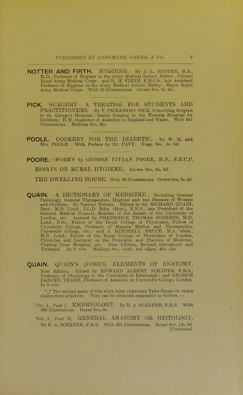 NOTTER AND FIRTH. HYGIENE. By j. L. notter, m.a., M.D., Professor of Hygiene in the Army Medical School, Netley ; Colonel Royal Army Medical Corps ; and R. H. FIRTH, P.R.G.S., late Assistant Professor of Hygiene in the Army Medical School, Netley ; Major Royal Army Medical Corps. With 93 Illustrations. Crown 8vo, 3s. &d. PICK. SUEGEEY : A TEEATISE FOE STUDENTS AND PEAGTITIONEES. By T. PICKERING PICK, Consulting Surgeon to St. George's Hospital; Senior Surgeon to the Victoria Hospital for Children ; H.M. Inspector of Anatomy in England and Wales. With 441 Illustrations. Medium 8vo, 25s. POOLE. COOKEEY FOE THE DIABETIC. By W. H. and Mrs. POOLE. With Preface by Dr. PAVY. Fcap. 8vo, 2s. &d. POORE—WORKS by GEORGE VIVIAN POORS, M.D., F.R.C.P. ESSAYS ON EUEAL HYGIENE. Crown Svo, 6s. 6d. THE DWELLING HOUSE. With 86 Illustrations. Crown Svo, 3s. 6<Z. QUAIN. A DICTIONAEY OF MEDICINE ; Including General Pathology, General Therapeutics, Hygiene and the Diseases of Women and Children. By Various Writers. Edited by Sir RICHARD QUAIN, Bart., M.D. Lond., LL.D. Edin. (Hon.), P.R.S., late President of the General Medical Council, Member of the Senate of the University of London, etc. Assisted by FREDERICK THOMAS ROBERTS, M.D. Lond., B.Sc, Fellow of the Royal College of Physicians, Fellow of University College, Professor of Materia Medica and Therapeutics, University College, etc.; and J. MITCHELL BRUCE, M.A. Abdn., M.D. Lond., Fellow of the Royal College of Physicians of London, Physician and Lecturer on the Principles and Practice of Medicine, Charing Cross Hospital, etc. New Edition, Revised throughout and Enlarged. In 2 vols. Medium Svo, cloth, red edges, 40s. net. QUAIN. QUAIN'S (JONES) ELEMENTS OF ANATOMY. New Edition. Edited by EDWARD ALBERT SCHAFER, F.R.S., Professor of Physiology in the University of Edinburgh ; and GEORGE DANCER THANE, Professor of Anatomy in University College, London. In 3 vols. *,* The several parts of this work form complete Text-Books of their RESPECTIVE SUBJECTS. They can be obtained separately as follows :— Vol. I., Part I. EMBEYOLOGY. By E. A. SCHAFER, P.R.S. With 200 Illustrations. Royal Svo, 9s. Vol. I., Part II. GENEEAL ANATOMY OE HISTOLOGY. By E. A. SCHAFER, F.R.S. With 291 Illustrations. Royal Svo, 12s. 6d. [Contimied.