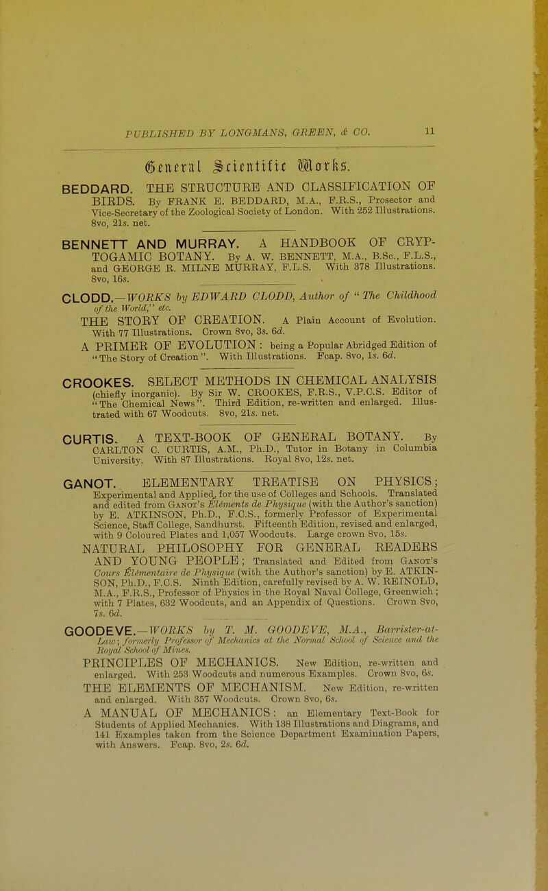 ^eueral ^diJittiftc Works. BEDDARD. THE STRUCTURE AND CLASSIFICATION OF BIRDS. By FRANK E. BEDDARD, M.A., P.R.S., Prosector and Vice-Secretary of the Zoological Society of London. With 252 Illustrations. 8vo, 21s. net. BENNETT AND MURRAY. A HANDBOOK OF CRYP- TOGAMIC BOTANY. By A. W. BENNETT, M.A., B.Sc, P.L.S., and GEORGE R. MILNE MURRAY, P.L.S. With 378 Illustrations. 8vo, 16s. CLODD.—WORKS by EDWARD CLODD, Author of The Childhood of the M''(}rld, etc. THE STORY OF CREATION. A Plain Account of Evolution. With 77 Illustrations. Crown Bvo, 3s. 6d. A PRIMER OF EVOLUTION : being a Popular Abridged Edition of  The Story of Creation . With Illustrations. Pcap. 8vo, Is. 6d. CROOKES. SELECT METHODS IN CHEMICAL ANALYSIS (chiefly inorganic). By Sir W. CROOKES, P.R.S., V.P.C.S. Editor of  The Chemical News . Third Edition, re-written and enlarged. Illus- trated with 67 Woodcuts. 8vo, 21s. net. CURTIS. A TEXT-BOOK OF GENERAL BOTANY. By CARLTON C. CURTIS, A.M., Ph.D., Tutor in Botany in Columbia University. With 87 Illustrations. Royal 8vo, 12s. net. GANOT. ELEMENTARY TREATISE ON PHYSICS; Experimental and Applied,, for the use of Colleges and Schools. Translated and edited from Ganot's EUments de Physique (with the Author's sanction) by E. ATKINSON, Ph.D., P.O.S., formerly Professor of Experimental Science, Staff College, Sandhurst. Fifteenth Edition, revised and enlarged, with 9 Coloured Plates and 1,057 Woodcuts. Large crown 8vo, 15s. NATURAL PHILOSOPHY FOR GENERAL READERS AND YOUNG PEOPLE ; Translated and Edited from Ganot's Coiirs SUmentaire de Physique, (with the Author's sanction) by E. ATKIN- SON, Ph.D., P.C.S. Ninth Edition, carefully revised by A. W. REINOLD, M.A., F.R.S., Professor of Physics in the Royal Naval College, Greenwich; with 7 Plates, 632 Woodcuts, and an Appendix of Questions. Crown 8vo, 7s. 6d. GOODEWE.—WORKS by T. M. GOODEVE, M.A., Barrister-at- Laiij; formerly Professor of Mechanics at the Normal School of Science and the Boyal School of Mines. PRINCIPLES OF MECHANICS. New Edition, re-written and enlarged. With 253 Woodcuts and numerous Examples. Crown 8vo, 6s. THE ELEMENTS OP MECHANISM. New Edition, re-written and enlarged. With 357 Woodcuts. Crown 8vo, 6s. A MANUAL OF MECHANICS: an Elementary Text-Book for Students of Applied Mechanics. With 138 Illustrations and Diagrams, and 141 Examples taken from the Science Department Examination Papers, with Answers. Pcap, 8vo, 2s. Qd.