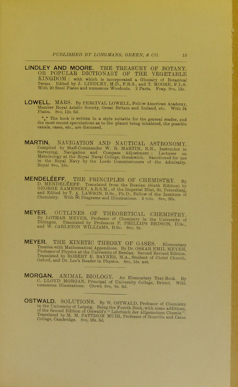 LINDLEY AND MOORE. THE TREASUEY OF BOTANY OR POPULAR DICTIONARY OF THE VEGETABLE KINGDOM : with which is incorporated a Glossary of Botanical Terms. Edited by J. LINDLEY, M.D., P.R.S., and T. MOORE, P.L.S. With 20 Steel Plates and numerous Woodcuts. 2 Parts. Pcap. 8vo, 12s. LOWELL. MARS. By PEROIVAL LOWBLL, Fellow American Academy, Member Royal Asiatic Society, Great Britain and Ireland, etc. With 24 Plates. 8vo, 12s. &d. %* The book is written in a style suitable for the general reader, and the most recent speculations as to the planet being inhabited, the possible canals, oases, etc., are discussed. MARTIN. NAVIGATION AND NAUTICAL ASTRONOMY. Compiled by StafE-Commander W. R. MARTIN, R.N., Instructor in Surveymg, Navigation and Compass Adjustment ; Lecturer on Meteorology at the Royal Naval College, Greenwich. Sanctioned for use m the Royal Navy by the Lords Commissioners of the Admiralty Royal Svo, IBs. •'■ MENDELEEFF.^ THE PRINCIPLES OF CHEMISTRY By D MENDELEEFP. Translated from the Russian (Sixth Edition) by GEORGE KAMENSKY, A.R.S.M., of the Imperial Mint, St. Petersburg and Edited by T A. LAWSON, B.Sc, Ph.D., Fellow of the Institute of Chemistry. With 96 Diagrams and Illustrations. 2 vols. Svo, 36s. MEYER. OUTLINES OF THEORETICAL CHEMISTRY By LOTHAR MEYER, Professor of Chemistry in the University of iubingen. Translated by Professors P. PHILLIPS BEDSON D So and W. CARLETON WILLIAMS, B.Sc. Svo, 9s. ' •^^YER. THE KINETIC THEORY OF GASES. Elementary ireatise with Mathematical Appendices. By Dr. OSKAR EMIL MEYER Professor of Physics at the University of Breslau. Second Revised Edition! Translated by ROBERT E. BAYNBS, M.A., Student of Christ Church, Oxford, and Dr. Lee's Reader in Physics. Svo, 15s. net. MORGAN ANIMAL BIOLOGY. An Elementary Text-Book. By C. LLOYD MORGAN, Principal of University College, Bristol. With numerous Illustrations. Crown Svo, 8s. &cl. ^^'^'(it^U- SOLUTIONS. By W. OSTWALD, Professor of Chemistry m the University o Leipzig. Being the Fourth Book, with some additions, Tr„^!i f°?°u ^^.S*^*'!'^'^  Lehrbuch der Allgemeinen Chemie  C^f^t r \ PATTISON MUIR, Professor of Gonville and Caius College, Cambridge. Svo, 10s. &d.
