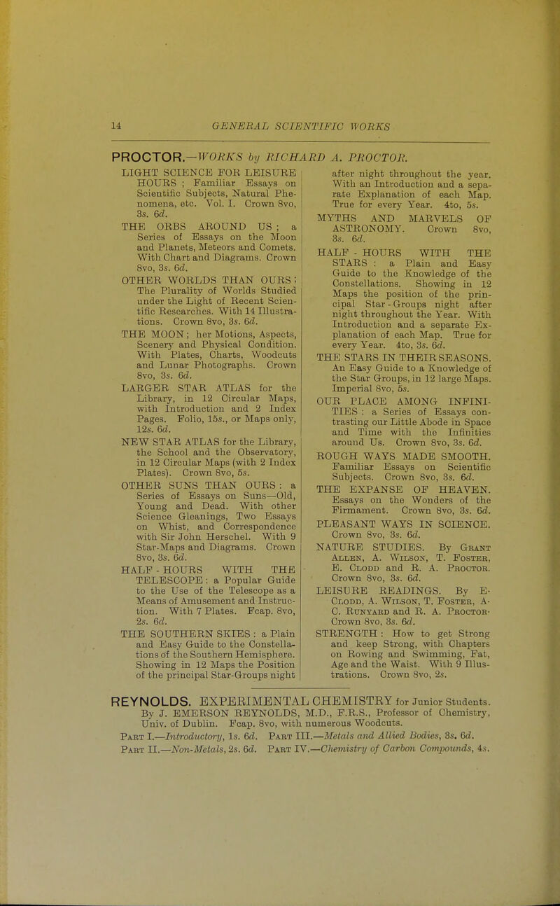 PROCTOR—WORKS by RICHARD A. PROCTOR. LIGHT SCIENCE FOR LEISURE HOURS ; Familiar Essays on Scientific Subjects, Natural Phe- nomena, etc. Vol. I. Crown 8vo, 3s. 6d. THE ORBS AROUND US ; a Series of Essays on the Moon and Planets, Meteors and Comets. With Chart and Diagrams. Crown 8vo, 3s. 6d. OTHER WORLDS THAN OURS ; The Plurality of Worlds Studied under the Light of Recent Scien- tific Researches. With 14 Illustra- tions. Crown 8vo, 3s. 6d. THE MOON ; her Motions, Aspects, Scenery and Physical Condition. With Plates, Charts, Woodcuts and Lunar Photographs. Crown 8vo, 3s. 6d. LARGER STAR ATLAS for the Library, in 12 Circular Maps, with Introduction and 2 Index Pages. Folio, 15s., or Maps only, 12s. 6d. NEW STAR ATLAS for the Library, the School and the Observatory, in 12 Circular Maps (with 2 Index Plates). Crown 8vo, 6s. OTHER SUNS THAN OURS : a Series of Essays on Suns—Old, Young and Dead. With other Science Gleanings, Two Essays on Whist, and Correspondence with Sir John Herschel. With 9 Star-Maps and Diagrams. Crown 8vo, 3s. 6d. HALF - HOURS WITH THE TELESCOPE : a Popular Guide to the Use of the Telescope as a Means of Amusement and Instruc- tion. With 7 Plates. Fcap. 8vo, 2s. 6d. THE SOUTHERN SKIES : a Plain and Easy Guide to the Constella- tions of the Southern Hemisphere. Showing in 12 Maps the Position of the principal Star-Groups night after night throughout the year. With an Introduction and a sepa- rate Explanation of each Map. True for every Year, ito, 5s. MYTHS AND MARVELS OF ASTRONOMY. Crown 8vo, 3s. 6d. HALF - HOURS WITH THE STARS : a Plain and Easy Guide to the Knowledge of the Constellations. Showing in 12 Maps the position of the prin- cipal Star - Groups night after night throughout the Year. With Introduction and a separate Ex- planation of each Map. True for every Year. 4to, 3s. 6d. THE STARS IN THEIR SEASONS. An Easy Guide to a Knowledge of the Star Groups, in 12 large Maps. Imperial 8vo, 5s. OUR PLACE AMONG INFINI- TIES : a Series of Essays con- trasting our Little Abode in Space and Time with the Infinities around Us. Crown 8vo, 3s. 6d. ROUGH WAYS MADE SMOOTH. Familiar Essays on Scientific Subjects. Crown 8vo, 3s. 6d. THE EXPANSE OF HEAVEN. Essays on the Wonders of the Firmament. Crown 8vo, 3s. 6d. PLEASANT WAYS IN SCIENCE. Crown 8vo, 3s. 6d. NATURE STUDIES. By Gbant Allen, A. Wilson, T. Foster, E. Clodd and R. A. Peoctoe. Crown 8vo, 3s. 6d. LEISURE READINGS. By E- Clodd, A. Wilson, T. Fostee, A- C. Runyaed and R. A. Peoctoe- Crown 8vo, 3s. 6d. STRENGTH : How to get Strong and keep Strong, with Chapters on Rowing and Swimming, Fat, Age and the Waist. With 9 Illus- trations. Crown Svo, 2s. REYNOLDS. BXPEEIMBNTAL OHBMISTEY for Junior Students. By J. EMERSON REYNOLDS, M.D., F.R.S., Professor of Chemistry, Univ. of Dublin. Fcap. Svo, with numerous Woodcuts. Paet I.—Introductai-y, Is. 6d. Paet III.—Metals and Allied Bodies, 3s. 6d. Part II.—Non-Metals, 2s. 6d. Paet TV.—CJiemisti-y of Carbon Compounds, 4s.