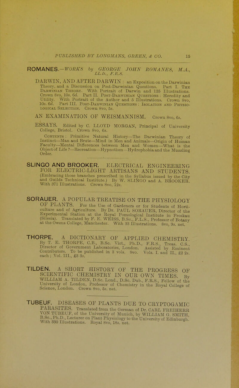 ROMANES.-TFOfl/iTS by GEORGE JOHN ROMANES, M.A., LL.I)., F.R.S. DAEWIN, AND AFTEE DAE WIN : an Exposition on the Darwinian Theory, and a Discussion on Post-Darwinian Questions. Part I. The Darwinian Theoby. With Portrait of Darwin and 125 Illustrations. Crown 8vo, 10s. M. Part II. Post-Darwinian Questions : Heredity and Utility. With Portrait of the Author and 5 Illustrations. Crown 8vo, 10s. 6^. Part III. Post-Darwinian Questions : Isolation and Physio- logical Selection. Crown 8vo, 5s. AN EXAMINATION OF WEISMANNISM. Crown Bvo, 6s. ESSAYS. Edited by C. LLOYD MORGAN, Principal of University College, Bristol. Crown Svo, 6s. Contents : Primitive Natural History—The Darwinian Theory of Instinct—Man and Brute—Mind in Men and Animals—Origin of Human Faculty—Mental Differences between Men and Women—What is the Object of Life ?—Recreation—Hypnotism—Hydrophobia and the Muzzling Order. SLINGO AND BROOKER. ELECTEICAL ENGINEEEING FOE ELECTEIC-LIGHT AETISANS AND STUDENTS. (Embracing those branches prescribed in the Syllabus issued by the City and Guilds Technical Institute.) By W. SLINGO and A. BROOKER With 371 Illustrations. Crown Bvo, 12s. SORAUER. A POPULAE TEBATISB ON THE PHYSIOLOGY OF PLiiNTS. For the Use of Gardeners or for Students of Horti- culture and of Agriculture. By Dr. PAUL SORAUER, Director of the Experimental Station at the Royal Pomological Institute in Proskau (Silesia). Translated by P. E. WEISS, B.Sc, E.L.S., Professor of Botany at the Oweus College, Manchester. With 33 Illustrations. Svo 9s net THORPE. A DICTIONAEY OF APPLIED CHEMISTEY By T. E. THORPE, C.B., B.Sc. Vict., Ph.D., P.R.S., Treas. C.S.', Director of Government Laboratories, London. Assisted by Eminent Contributors. To be published in 3 vols. Svo. Vols. I and II £2 2s each ; Vol. III., £8 3s. TILDEN. A SHOET HISTOEY OF THE PEOGEESS OF SCIENTIFIC CHEMISTEY IN OUE OWN TIMES Bv WILLIAM A. TILDEN, D.Sc. Lond., D.Sc. Dub., F.R.S., Fellow of the University of London, Professor of Chemistry in the Royal College of Science, London. Crown Svo, 5s. net. TUBEUF. DISEASES OF PLANTS DUE TO OEYPTOGAMIC PAEASITES. Translated from the German of Dr. CARL PREIHERR VON TUBEUF, of the University of Munich, by WILLIAM G. SMITH, B Sc., Ph.D., Lecturer on Plant Physiology to the University of Edinburgh! With 380 Illustrations. Royal Svo, 18s. net.