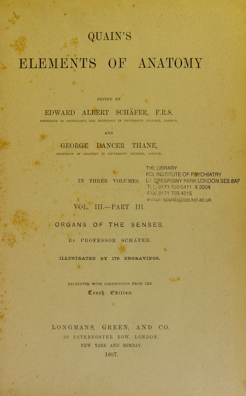 QUAIN'S ELEMENTS OF ANATOMY EDITED BY EDWARD ALBERT SCHAFER, F.R.S. PllOFESSOB OF PHYSIOLOGY AND HISTOLOGY IN UNIVERSITY COLI.ICGE, LONDON, AND GEORGE DANCER THANE, PROFESSOR OF AKATOMY IN UNIVERSITY COLLEGK, LONDON. THE LIBRARY KCL INSTITUTE OF PSYCHIATRY IN THREE VOLUMES. Dc CfiESPIGNY PARK LONDON SE5 8AF TIL 0171 703 5411 X3204 FAX: 0171 703 4515 « e-mail: spvliib@iop.kcl.ac.uk VOL. IIL—PART III. ORGANS OF THE SENSES. By professor SCHAFER. ILLUSTRATED BY 178 ENGRAVINGS. IIEI'RINTED WITH CORKECTIONS FROM THE Ctntlj Glittioii. LONGMANS, GREEN, AND CO. 3'J PATERNOSTER ROW, LONDON. NEW YORK AND BOMBAY. 1897.