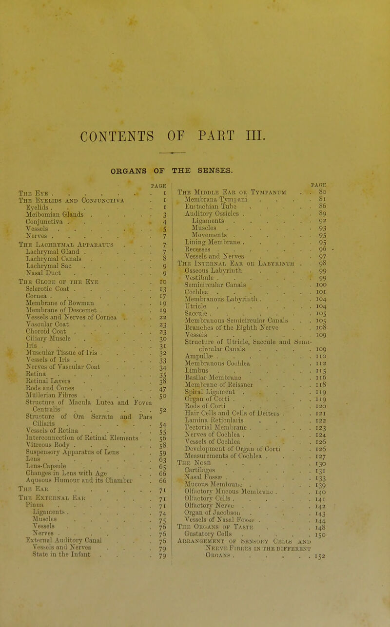 CONTENTS OF PAKT III. ORGANS OF THE SENSES. The Eye . . . . The Eyelids and Conjunctiva Eyelids ... ileibomiau Glauds . Conjunctiva .... Vessels ..... Nerves ..... The LACHRYjrAL Avi'ahatus Lacln-ymal Gland . Lachiymal Canals Lachrymal Sac Nasal Duct .... The Globe of the Eye Sclerotic Coat .... Cornea ..... Membrane of Bowman Jlembrane of Dcscemet . Vessels and Nerves of Cornea Vascular Coat Choroid Coat Ciliary Muscle Iris ...... Muscular Ti.ssue of Iris . A^essels of Iris .... Nerves of Vascular Coat Retina ..... Retinal Layers Rods and Cones Miilleriau Fibres .... Structure of Macula Lutea and Fove; Centralis ..... Structure of Ora Serrata and Par Ciliaris ..... Vessels of Retina Interconnection of Retinal Elements Vitreous Body .... Suspensory Ajipai'atus of Lens Lens ..... licns-Capsule .... Changes in Lens with Age Aqueous Humour and its Chamber The Eak The Exteunal Eak I'iniia .... Ligaments . Muscles Ve.ssels Nerves .... E.xtcrnal Auditory Canal Ves.sels and Nerves State in the Infant PAGE I I I 3 4 5 7 7 7 8 9 9 lO 13 17 J9 19 22 23 23 30 31 32 33 34 35 38 47 50 52 54 55 56 58 59 63 65 66 66 71 71 71 74 75 76 76 76 79 79 The Middle Ear or Tympanum Membrana Tyinpani Euftachian Tube Auditory Ossicles . Ligaments .... Muscles .... Movements .... Lining Membrauo . Recesses ..... Vessels and Nerves The Internal Ear or L.^vbyrinth Osseous Labyrinth Vestibule ..... Semicircular Canals C'nclilea > . . . . Membranous Labyrinth . Utricle ..... Saccule ..... Membranous Sennoircular Canals Branches of the Eighth Nerve Vessels ...... Structure of Utricle, Saccule and tjcui circular Canals Ampullfe ..... Membranous Cochlea Limbus ..... Basilar Membi'ane Membrane of l^eissner Spiral Ligament . Organ of Corti .... Rods of Corti Hair Cells and Cells of Ueiteib . Lan\ina Reticularis Tectorial Membrane . Nerves of Cochlea . Vessels of Cochlea Development of Organ of Coru Measurements of Cochlea . The Nose .... Cartilages .... Nasal Fossa- .... Mucous Memlirauu . Olfiictory Mucous Jlenibranc . Olfactory Ctdls .... Olfactory Nerve Organ of Jacobson Vessels of Nasal Fossic . The Organs of Ta.ste Gustatory Colls Arrangement of .Sen.suuy Cells an NePlVE FiiiuEs IN the differen OllfiANS page 80 Si 86 89 92 93 95 95 96 97 98 99 99 100 lOI 104 104 105 105 loS 109 109 I ID 112 115 116 1X8 119 119 120 121 122 124 126 126 127 130 13' 133 139 140 141 142 143 H4 I4S 150 152