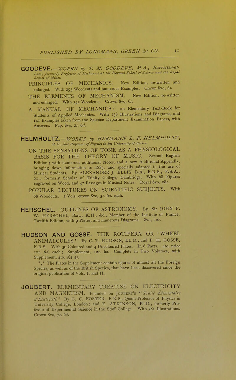 GOODEWE—WORKS by T. M. GOODEVE, M.A., Barrister-at- Law: formerly Professor of Mechanics at the Normal School of Science and the Royal School of Mines. PRINCIPLES OF MECHANICS. New Edition, re-written and enlarged. With 253 Woodcuts and numerous Examples. Crown 8vo, 6^. THE ELEMENTS OF MECHANISM. New Edition, re-written and enlarged. With 342 Woodcuts. Crown 8vo, 6s. A MANUAL OF MECHANICS : an Elementary Text-Book for Students of Applied Mechanics. With 138 Illustrations and Diagrams, and 141 Examples taken from the Science Department Examination Papers, with Answers. Fcp. 8vo, 2s. 6d, HEUAHOUZ.—WORKS by HERMANN L. F. HELMHOLTZ, M.D., late Professor of Physics in the University of Berlin. ON THE SENSATIONS OF TONE AS A PHYSIOLOGICAL BASIS FOR THE THEORY OF MUSIC. Second English Edition ; with numerous additional Notes, and a new Additional Appendix, bringing down information to 1885, and specially adapted to the use of Musical Students. By ALEXANDER J. ELLIS, B.A., F.R.S., F.S.A., &c., formerly Scholar of Trinity College, Cambridge. With 68 Figures engraved on Wood, and 42 Passages in Musical Notes. Royal 8vo, zSs. POPULAR LECTURES ON SCIENTIFIC SUBJECTS. With 68 Woodcuts. 2 Vols, crown 8vo, 3^. 6d. each. HERSCHEL. OUTLINES OF ASTRONOMY. By Sir JOHN F. W. HERSCHEL, Bart., K.H., &c.. Member of the Institute of France. Twelfth EdiLion, with 9 Plates, and numerous Diagrams. 8vo, izs. HUDSON AND GOSSE. THE ROTIFERA OR 'WHEEL ANIMALCULES.' By C. T. HUDSON, LL.D., and P. H. GOSSE, F.R.S. With 30 Coloured and 4 Uncoloured Plates. In 6 Parts. 4to, price loj. 6d. each ; Supplement, 12s. 6d. Complete in Two Volumes, with Supplement, 4to, £/s, 4-r. *,* The Plates in the Supplement contain figures of almost all the Foreign Species, as well as of the British Species, that have been discovered since the original publication of Vols. I. and II. JOUBERT. ELEMENTARY TREATISE ON ELECTRICITY AND MAGNETISM. Founded on Joubert's  TraiU Elivientaire d'Electricitl'' By G. C. FOSTER, F. R.S., Quain Professor of Physics in University College, London; and E. ATKINSON, Ph.D., formerly Pro- fessor of Experimental Science in the Staff College. With 381 Illustrations. Crown 8vo, 7^. 6d.
