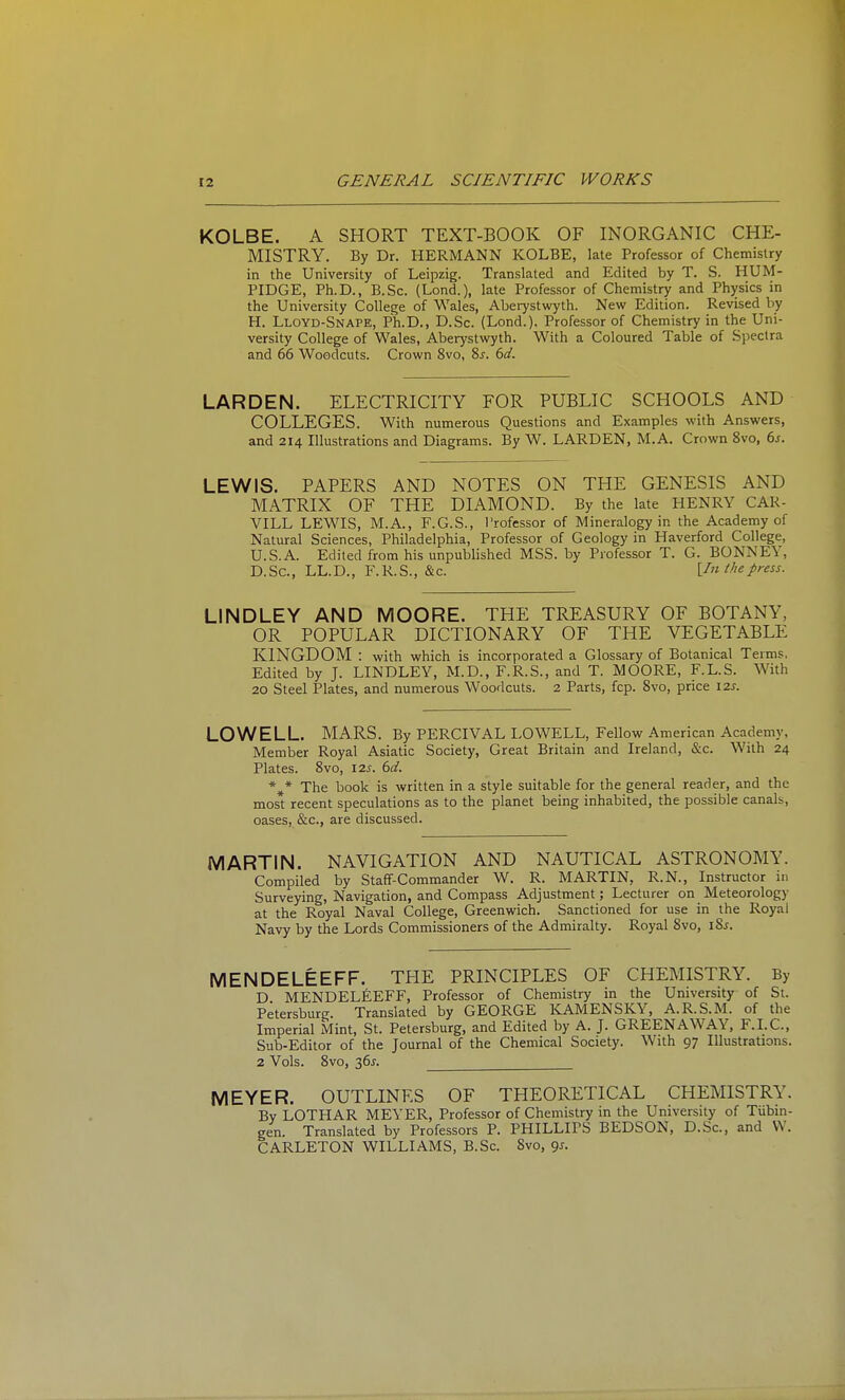 KOLBE. A SHORT TEXT-BOOK OF INORGANIC CHE- MISTRY. By Dr. HERMANN KOLBE, late Professor of Chemistry in the University of Leipzig. Translated and Edited by T. S. HUM- PIDGE, Ph.D., B.Sc. (Lend.), late Professor of Chemistry and Physics in the University College of Wales, Abei7stwyth. New Edition. Revised by H. Lloyd-Snape, Ph.D., D.Sc. (Lond.). Professor of Chemistry in the Uni- versity College of Wales, Aberystwyth. With a Coloured Table of Spectra and 66 Woodcuts. Crown 8vo, 8j. bd. LARDEN. ELECTRICITY FOR PUBLIC SCHOOLS AND COLLEGES. With numerous Questions and Examples with Answers, and 214 Illustrations and Diagrams. By W. LARDEN, M.A. Crown 8vo, ds. LEWIS. PAPERS AND NOTES ON THE GENESIS AND MATRIX OF THE DIAMOND. By the late HENRY CAR- VILL LEWIS, M.A., F.G.S., I'rofessor of Mineralogy in the Academy of Natural Sciences, Philadelphia, Professor of Geology in Haverford College, U.S.A. Edited from his unpublished MSS. by Professor T. G. BONNEY, D.Sc, LL.D., F.R.S., &c. \In the press. LINDLEY AND MOORE. THE TREASURY OF BOTANY, OR POPULAR DICTIONARY OF THE VEGETABLE KINGDOM : with which is incorporated a Glossary of Botanical Terms. Edited by J. LINDLEY, M.D., F.R.S., and T. MOORE, F.L.S. With 20 Steel Plates, and numerous Woodcuts. 2 Parts, fcp. 8vo, price \7.s. LOWELL. MARS. By PERCIVAL LOWELL, Fellow American Academy, Member Royal Asiatic Society, Great Britain and Ireland, &c. With 24 Plates. 8vo, I2j. td. *^* The book is written in a style suitable for the general reader, and the most recent speculations as to the planet being inhabited, the possible canals, oases, &c., are discussed. MARTIN. NAVIGATION AND NAUTICAL ASTRONOMY. Compiled by Staff-Commander W, R. MARTIN, R.N., Instructor in Surveying, Navigation, and Compass Adjustment; Lecturer on Meteorologj- at the Royal Naval College, Greenwich. Sanctioned for use in the Royal Navy by the Lords Commissioners of the Admiralty. Royal 8vo, i8j. MENDELEEFF. THE PRINCIPLES OF CHEMISTRY. By D MENDELEEFF, Professor of Chemistry in the University of St. Petersburg. Translated by GEORGE KAMENSKY, A.R.S.M. of the Imperial Mint, St. Petersburg, and Edited by A. J. GREENAWAY, F.I.C., Sub-Editor of the Journal of the Chemical Society. With 97 Illustrations. 2 Vols. 8vo, 36J. MEYER. OUTLINES OF THEORETICAL CHEMISTRY. By LOTHAR MEYER, Professor of Chemistry in the University of Tiibin- gen. Translated by Professors P. PHILLIPS BEDSON, D.Sc, and VV. CARLETON WILLIAMS, B.Sc. 8vo, gj.