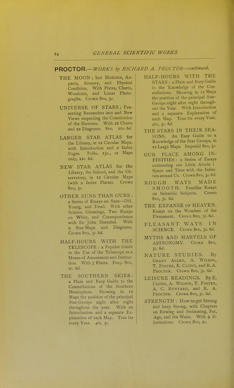 P^OOTO^—WORKS by RICHARD A. PROCTOR—continued. THE MOON ; her Motions, As- pects, Scenery, and Physical Condition. With Plates, Charts, Woodcuts, and Lunar Photo- graphs. Crown 8vo, 5^. UNIVERSE OF STARS ; Pre- senting Researches into and New Views respecting the Constitution of the Heavens. With 22 Charts and 22 Diagrams. 8vo. lO^. 6^/. LARGER STAR ATLAS for the Library, in 12 Circular Maps, with Introduction and 2 Index Pages. Folio, 15^., or Maps only, I2J. dd. NEW STAR ATLAS for the Library, the School, and the Ob- servatory, in 12 Circular Maps (with 2 Index Plates). Crown 8vo, 5j. OTHER SUNS THAN OURS : a Series of Essays on Suns—Old, Young, and Dead. With other Science Gleanings, Two Essays on Whist, and Correspondence with Sir John Herschel. With 9 Star-Maps and Diagrams. Crown Svo, 3^. dd. HALF-HOURS WITH THE TELESCOPE : a Popular Guide to the Use of the Telescope as a Means of Amusement and Instruc- tion. With 7 Plates. Fcap. Svo, 7.S. 6d. THE SOUTHERN SKIES: a Plain and Easy Guide to the Constellations of the Southern Hemisphere, Showing in 12 Maps the position of the principal Star-Groups night after night throughout the year. With an Introduction and a separate Ex- planation of each Map. True for every Year. 4to, 5J. HALF-HOURS WITH THE STARS : a Plain and Easy Guide to the Knowledge of the Con- stellations. Showing in 12 Maps the position of the principal Star- Groups night after night through- out the Year. With Introduction and a separate Explanation of each Map. True for every Year. 4to, 3^. 6d. THE STARS IN THEIR SEA- SONS. An Easy Guide to a Knowledge of the Star Groups, in 12 Large Maps. Imperial Svo, 5^. OUR PLACE AMONG IN- FINITIES : a Series of Essays contrasting our Little Abode i Space and Time with the Infini- ties around Us. Crown Svo, 3^. 6d. ROUGH WAYS MADE SMOOTH. Familiar Essays on Scientific Subjects. Crown Svo, 3J. 6d. THE EXPANSE OF HEAVEN. Essays on the Wonders of the Firmament. Crown Svo, 3^. 6d. PLEASANT WAYS IN SCIENCE. Crown Svo, zs. 6d. MYTHS AND MARVELS OF ASTRONOMY. Crown Svo, 3^. ()d. NATURE STUDIES. By Grant Allen, A. Wilson, T. Foster, E. Clodd, and R.A. Proctor. Crown Svo, y. 6d. LEISURE READINGS. ByE. Clodd, A. Wilson, T. Foster, A. C. RuNYARD, and R. A. Proctor. Crown Svo, 3^. 6d. STRENGTH: How to get Strong and keep Strong, with Chapters on Rowing and Swimming, Fat, Age, and the Waist. With 9 Il- lustrations. Crown Svo, 2s.
