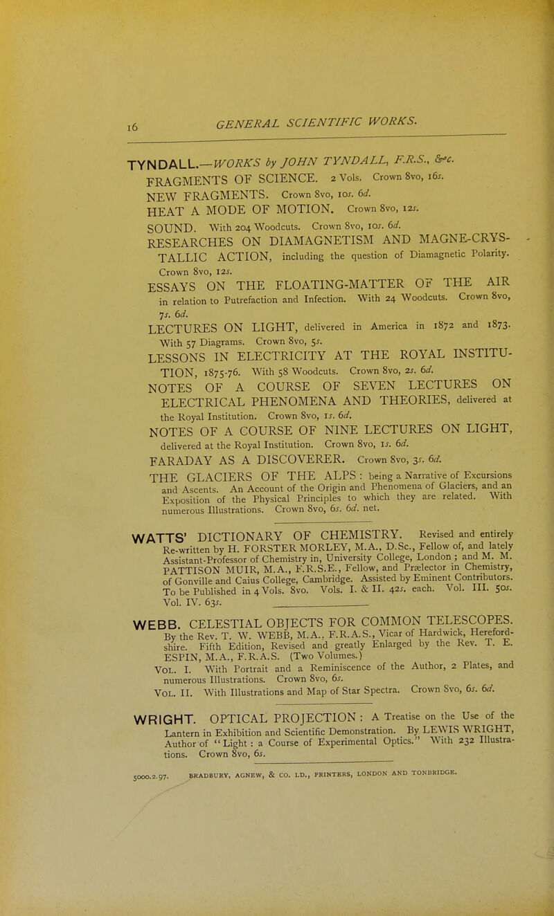 TyHDI^U-.—WORKS by JOHN TYNDALL, F.R.S., &'c. FRAGMENTS OF SCIENCE. 2 Vols. Crown 8vo, 16s. NEW FRAGMENTS. Crown 8vo, IOJ-. 6d. HEAT A MODE OF MOTION. Crown 8vo, 12s. SOUND. With 204 Woodcuts. Crown 8vo, 10s. 6d. RESEARCHES ON DIAMAGNETISM AND MAGNE-CRYS- ^ TALLIC ACTION, including the question of Diamagnetic Polarity. Crown 8vo, 12s. ESSAYS ON THE FLOATING-MATTER OF THE AIR in relation to Putrefaction and Infection. With 24 Woodcuts. Crown 8vo, •js. 6d. LECTURES ON LIGHT, delivered in America in 1872 and 1873. With 57 Diagrams. Crown 8vo, 5^. LESSONS IN ELECTRICITY AT THE ROYAL INSTITU- TION, 1875-76. With 58 Woodcuts. Crown 8vo, 2s. 6d. notes' of a course of seven LECTURES ON ELECTRICAL PHENOMENA AND THEORIES, delivered at the Royal Institution. Crown 8vo, u. 6d. NOTES OF A COURSE OF NINE LECTURES ON LIGHT, delivered at the Royal Institution. Crown 8vo, \s. 6d. FARADAY AS A DISCOVERER. Crown 8vo, 3^. 6d. THE GLACIERS OF THE ALPS : being a Narrative of Excursions and Ascents. An Account of the Origin and Phenomena of Glaciers, and an Exposition of the Physical Principles to which they are related. With numerous Illustrations. Crown 8vo, 6s. 6d. net. WATTS' DICTIONARY OF CHEMISTRY. Revised and entirely Re-written by H. FORSTER MORLEY, M.A., D.Sc, Fellow of, and lately Assistant-Professor of Chemistry in. University College, London ; and M. M. PATTISON MUIR, M.A., F.R.S.E., Fellow, and Prselector in Chemistry, of GonviUe and Caius College, Cambridge. Assisted by Eminent Contributors. To be Published in 4 Vols. 8vo. Vols. I. & II. 42^. each. Vol. III. 501. Vol. IV. 63^. WEBB. CELESTIAL OBJECTS FOR COMMON TELESCOPES. By the Rev. T. W. WEBB, M.A.. F.R.A.S., Vicar of Hardwick, Hereford- shire. Fifth Edition, Revised and greatly Enlarged by the Rev. T. E. ESPIN, M.A., F.R.A.S. (Two Volumes.) Vol. I. With Portrait and a Reminiscence of the Author, 2 Plates, and numerous Illustrations. Crown 8vo, 6s. Vol. II. With Illustrations and Map of Star Spectra. Crown Svo, 6s. 6d. WRIGHT. OPTICAL PROJECTION: A Treatise on the Use of the Lantern in Exhibition and Scientific Demonstration. By LEWIS WRIGHT, Author of Light: a Course of Experimental Optics. With 232 Illustra- tions. Crown Svo, 65. SOOO.2.97. BRADBURY, AGNEW, & CO. LD., PRINTERS, LONDON AND TONBRIDGE.