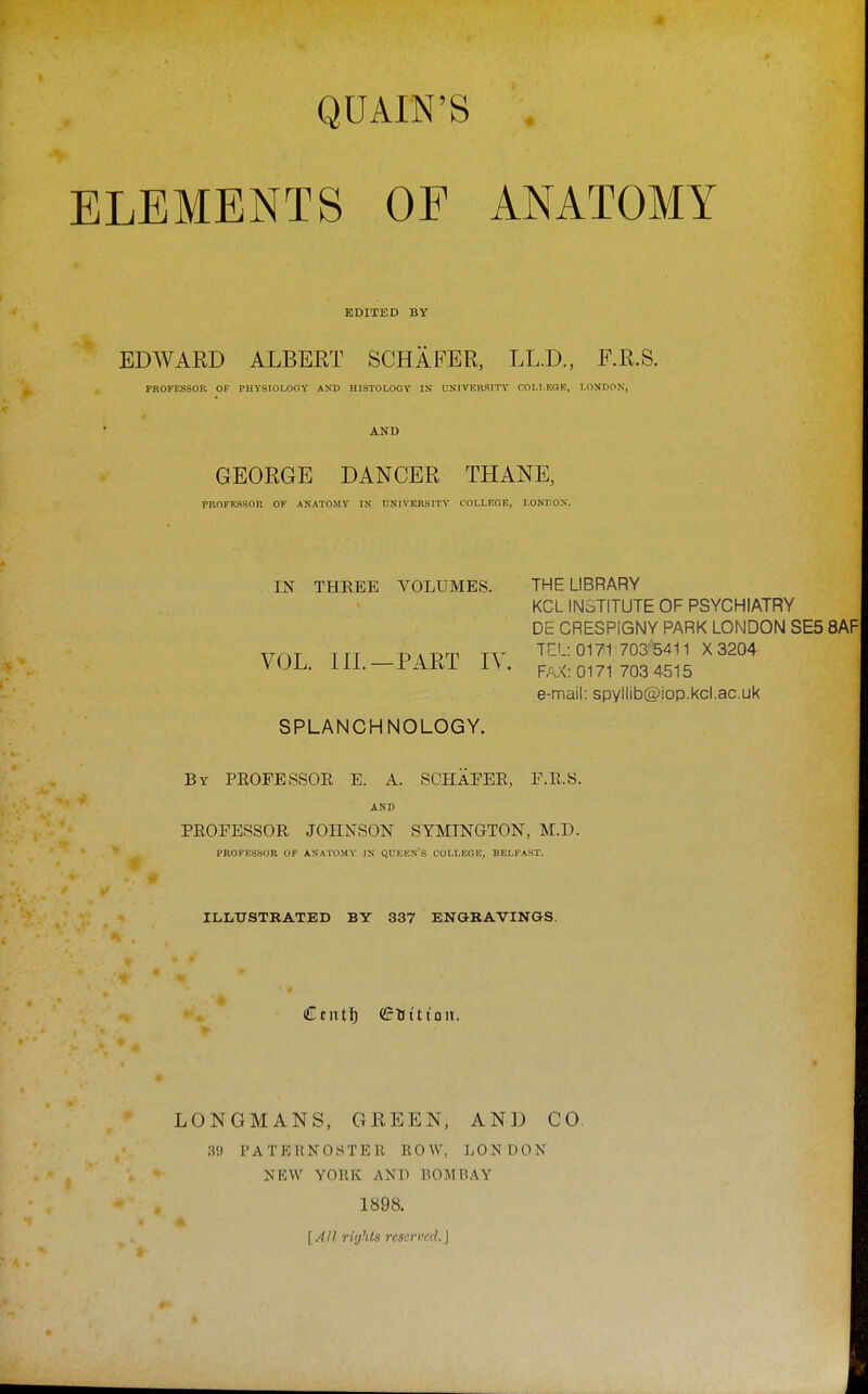 QUAIN'S . ELEMENTS OF ANATOMY EDITED BY EDWAKD ALBERT SCHAFER, LL.D., F.R.S. PROFESSOR OF PHYSIOLOOY AND HISTOLOGY IN U^■IVEHSITY COI.I.EOR, LONDON, AND GEORGE DANCER THANE, PBOFBSSOR OF ANATOMY IN UNIVERSITY COLLEGE, LONDON. THE LIBRARY KCL INSTITUTE OF PSYCHIATRY DE CRESPIGNY PARK LONDON SE5 8AF TEL: 0171 703 5411 X3204 FAX: 0171 703 4515 e-mail: spyllib@iop.kcl.ac.uk SPLANCHNOLOGY. By PEOFESSOR E. A. SCHaEEE, F.E.S. AND PEOFESSOR JOHNSON SYMINGTON, M.D. PROFESSOR OF ANATOMY IN QUEEN'S COLLEGE, BELFAST. ILLUSTRATED BY 337 ENGRAVINGS. Cent!) (JfHt'tioii. LONGMANS, GREEN, AND CO. •M) PATERNOSTEK ROW, LONDON NEW YORK AND BOMBAY 1898. [AH rights reserved.] IN THREE VOLUMES. VOL. IIL—PART lY.