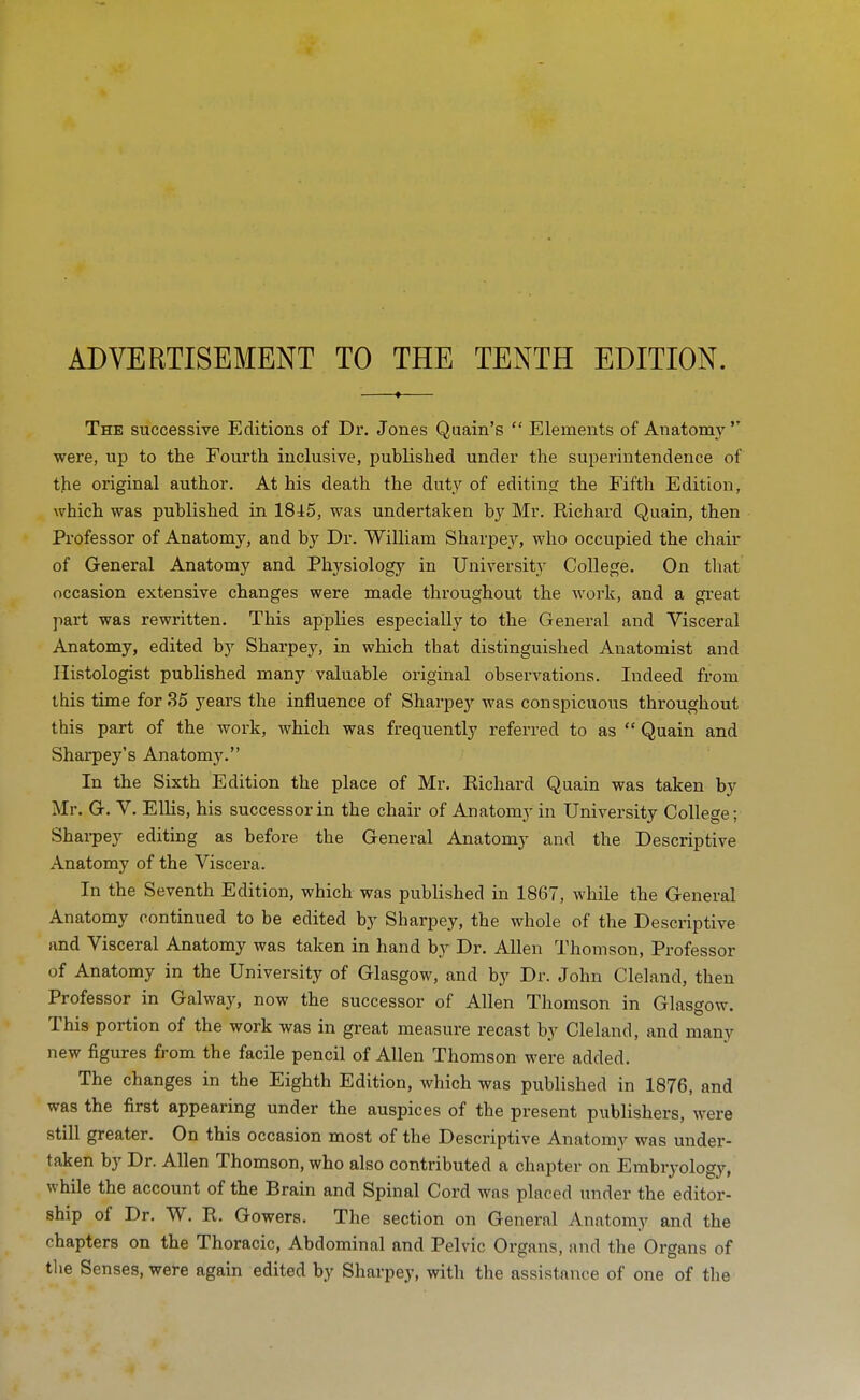 ADVERTISEMENT TO THE TENTH EDITION. The successive Editions of Dr. Jones Quain's  Elements of Anatomj' were, up to the Fourth inclusive, published under the superintendence of the original author. At his death the duty of editing the Fifth Edition, which was published in 18^5, was undertaken by Mr. Richard Quain, then Professor of Anatomy, and by Dr. William Sharpey, who occupied the chair of General Anatomy and Physiology in University College. On that occasion extensive changes were made throughout the work, and a great part was rewritten. This applies especially to the General and Visceral Anatomy, edited by Sharpey, in which that distinguished Anatomist and Ilistologist published many valuable original observations. Indeed from this time for 35 years the influence of Sharpey was conspicuous throughout this part of the work, which was frequently referred to as  Quain and Sharpey's Anatomy. In the Sixth Edition the place of Mr. Richard Quain was taken by Mr. G. V. Ellis, his successor in the chair of Anatomy in University College; Shai-pey editing as before the General Anatomy and the Descriptive Anatomy of the Viscera. In the Seventh Edition, which was published in 1867, while the General Anatomy continued to be edited by Sharpey, the whole of the Descriptive and Visceral Anatomy was taken in hand by Dr. Allen Thomson, Professor of Anatomy in the University of Glasgow, and by Dr. John Cleland, then Professor in Galway, now the successor of Allen Thomson in Glasgow. This portion of the work was in great measure recast by Cleland, and many new figures from the facile pencil of Allen Thomson were added. The changes in the Eighth Edition, which was published in 1876, and was the first appearing under the auspices of the present publishers, were still greater. On this occasion most of the Descriptive Anatomy was under- taken by Dr. Allen Thomson, who also contributed a chapter on Embryology, while the account of the Brain and Spinal Cord was placed tmder the editor- ship of Dr. W. R. Gowers. The section on General Anatomy and the chapters on the Thoracic, Abdominal and Pelvic Organs, nnd the Organs of the Senses, were again edited by Sharpey, with the assistance of one of the