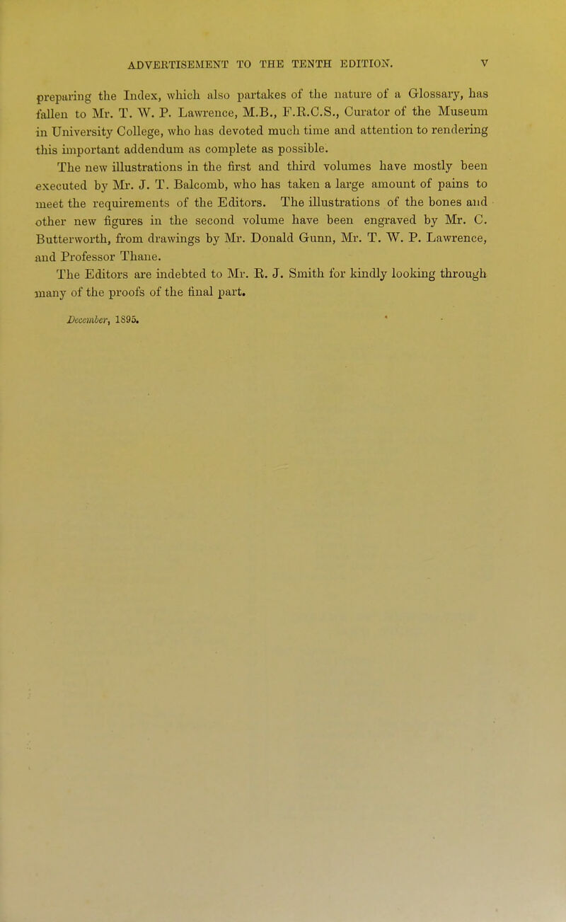 preparing the Index, whicli also partalces of the nature of a Glossary, has fallen to Mr. T. W. P. Lawi'ence, M.B., F.E.C.S., Curator of the Museum in University College, who has devoted much time and attention to rendering this important addendum as complete as possible. The new illustrations in the first and third volumes have mostly been executed by Mr. J. T. Balcomb, who has taken a large amount of pains to meet the requirements of the Editors. The illustrations of the bones and other new figures in the second volume have been engraved by Mr. C. Butterworth, from drawings by Mr. Donald Gunn, Mr. T. W. P. Lawrence, and Professor Thaue. The Editors are indebted to Mr. E. J. Smith for kindly looking through many of the proofs of the final part. December, 1895.