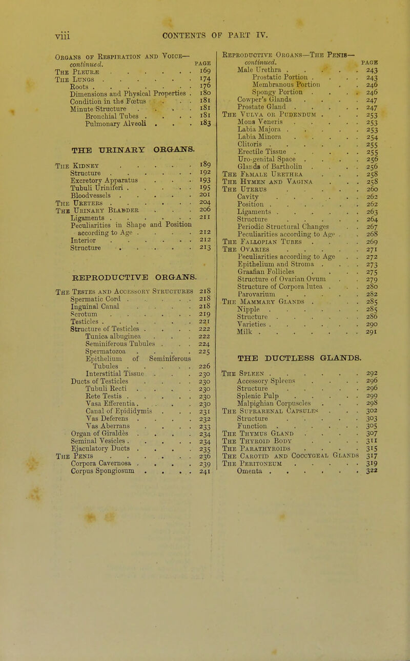 Orgaks of Kespiration and Voice— continued. page The PLEURiE 169 The Lungs i74 Roots 176 Dimensions and Physical Properties . 180 Conditioii in the Fostus . . . 181 Minute Structure . . . . i8i Bronchial Tubes . . , . 181 Pulmonary Alveoli . . . 183 THE URINARY ORGAITS. The Kidney 189 Structure 192 Excretory Apparatus . . .193 Tubuli Uriniferi I9S Bloodvessels 201 The TJketerh 204 Thb Urinary Blabber . . .206 Ligaments . . . . .•. • Peculiarities in Shape and Position according to Age . . . .212 Interior 212 Structure 213 REPRODUCTIVE ORGANS. The Testes and Accessory Structures 218 Spermatic Cord . . . . . 218 Inguinal Canal . . . .2x8 Scrotum 219 Testicles 221 Structure of Testicles . . . . 222 Tunica albuginea . . . 222 Seminiferous Tubules . . . 224 Spermatozoa .... 225 Epithelium of Seminiferous Tubules . . . . . 226 Interstitial Tissue . . . 230 Ducts of Testicles . . . . 230 Tubuli Recti .... 230 Rete Testis 230 Vasa Effereutia.... 230 Canal of Epididymis . . . 231 Vas Deferens .... 232 Vas Aberrans . . . . 233 Organ of Giraldes .... 234 Seminal Vesicles 234 Ejaculatory Ducts .... 235 The Penis 236 Coi-pora Cavernosa .... 239 Corpus Spongiosum . . . . 241 Reproductive Organs—The Penis— continued. PAGE Male Urethra 243 Prostatic Portion . . . . 243 Membranous Portion . . 246 Spongy Portion . . . . 246 Cowper's Glands .... 247 Prostate Gland 247 The Vulva or Pudendum . . . 253 Mous Veneris ... . . 253 Labia Majora ..... 253 Labia Minora . . ... 254 Clitoris 255 Erectile Tissue 255 Uro-genital Space .... 256 Glands of Bartholin . . . . 256 The Female Urethra . . . 258 The Hymen and Vagina . . . 258 The Uterus 260 Cavity . . . . . . 262 Position ...... 262 Ligaments . . . . . . 263 Structure ..... 264 Periodic Structural Changes . 267 Peculiarities according to Agi- . . 268 The Fallopian Tubes . . . . 269 The Ovaries 271 Peculiarities according to Age . . 272 Epithelium and Stroma . ... 273 Graafian Follicles . . . . 275 Structure of Ovai'ian Ovum . 279 Structure of Corpora lutea . . . 280 Parovarium 282 The Mammary Glands . . . 285 Nipple 285 Structure 286 Varieties ...... 290 Milk 291 THE DUCTLESS GLANDS. The Spleen 292 Accessory Spleens . . . . 296 Structure 296 Splenic Pulp 299 Malpighian Corpu.scles . . . 29S The Suprarenal Capsules . . . 302 Structure 303 Function 3^5 The Thymus Gland .... 307 The Thyroid Body . . . . 311 The Parathyroids . . . -315 The Carotid and Coccygeal Glands 317 The Peritoneum 3^9 Omenta 322