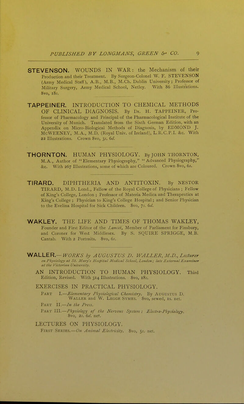 STEVENSON. WOUNDS IN WAR: the Mechanism of their Production and their Treatment. By Surgeon-Colonel W. F. STEVENSON (Army Medical Staff), A.B., M.B., M.Ch. Dublin University; Professor of Military Surgery, Army Medical School, Netley. With 86 Illustrations, 8vo, i8j. TAPPEINER. INTRODUCTION TO CHEMICAL METHODS OF CLINICAL DIAGNOSIS. By Dr. H. TAPPEINER, Pro- fessor of Pharmacology and Principal of the Pharmacological Institute of the University of Munich. Translated from the Sixth German Edition, with an Appendix on Micro-Biological Methods of Diagnosis, by EDMOND J. McWEENEY, M.A., M.D. (Royal Univ. of Ireland), L.R.C.P.I. &c. With 22 Illustrations. Crown 8vo, 3^. 6d. THORNTON. HUMAN PHYSIOLOGY. By JOHN THORNTON, M.A., Author of Elementary Physiography, Advanced Physiography, &c. With 267 Illustrations, some of which are Coloured. Crown 8vo, 6s. TIRARD. DIPHTHERIA AND ANTITOXIN. By NESTOR TIRARD, M.D. Lond., Fellow of the Royal College of Physicians ; Fellow of King's College, London ; Professor of Materia Medica and Therapeutics at King's College ; Physician to King's College Hospital; and Senior Physician to the Evelina Hospital for Sick Children. 8vo, 7^. 6d. WAKLEY. THE LIFE AND TIMES OF THOMAS WAKLEY, Founder and First Editor of the Lancet, Member of Parliament for Finsbury, and Coroner for West Middlesex. By S. SQUIRE SPRIGGE, M.B. Cantab. With 2 Portraits. 8vo, bs. WALLER.—ff'C^eA'^ by Augustus D. waller, M.D., Lecturer on Physiology at St. Mary's Hospital Medical School, London; late External Examiner at the Victorian University. AN INTRODUCTION TO HUMAN PHYSIOLOGY. Third Edition, Revised. With 314 Illustrations. 8vo, i8^. EXERCISES IN PRACTICAL PHYSIOLOGY. Part I.—Elementary Physiological Chemistry. By Augustus D. Waller and W. Leggf. Symes. 8vo, sewed, is. net. Part II.—In the Pi-ess. Part III.—Physiology of the Nervous System ; Electro-Physiology. 8vo, 2s. bd. net. LECTURES ON PHYSIOLOGY. First Series.—On Animal Electricity. 8vo, 5^. net.