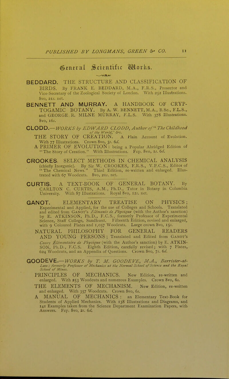 Central Scientific Morhs. BEDDARD. THE STRUCTURE AND CLASSIFICATION OF BIRDS. By FRANK E. BEDDARD, M.A,, F.R.S., Prosector and Vice-Secretary of the Zoological Society of London. With 252 Illustrations- 8vo, 2IJ-. net. BENNETT AND MURRAY. A HANDBOOK OF CRYP- TOGAMIC BOTANY. By A. W. BENNETT, M.A., B.Sc, F.L.S., and GEORGE R. MILNE MURRAY, F.L.S. With 378 Illustrations. 8vo, i6j. CLODD—WORKS by EDWARD CLODD, Author of The Childhood 0/ the IVorld, S^'c. THE STORY OF CREATION. a Plain Account of Evolution. With 77 Illustrations. Crown 8vo, 3^. 6d. A PRIMER OF EVOLUTION : being a Popular Abridged Edition of The Story of Creation. With Illustrations. Fcp. 8vo, is. dd. CROOKES. SELECT METHODS IN CHEMICAL ANALYSIS (chiefly Inorganic). By Sir W. CROOKES, F.R.S., V.P.C.S., Editor of The Chemical News. Third Edition, re-written and enlarged. Illus- trated with 67 Woodcuts. 8vo, 2IJ. net. CURTIS. A TEXT-BOOK OF GENERAL BOTANY. By CARLTON C. CURTIS, A.M., Ph.D., Tutor in Botany in Columbia University. With 87 Illustrations. Royal 8vo, \2s. net. GANOT. ELEMENTARY TREATISE ON PHYSICS; Experimental and Applied, for the use of Colleges and Schools. Translated and edited from Ganot's EUments de Physique (with the Author's sanction) by E. ATKINSON, Ph.D., F.C.S., formerly Professor of Experimental Science, Staff College, Sandhurst. Fifteenth Edition, revised and enlarged, with 9 Coloured Plates and 1,057 Woodcuts. Large crown 8vo, 15J. NATURAL PHILOSOPHY FOR GENERAL READERS AND YOUNG PERSONS ; Translated and Edited from Ganot's Conrs Elhnmtah-e de Physique (with the Author's sanction) by E. ATKIN- SON, Ph.D., F.C.S. Eighth Edition, carefully revised; with 7 Plates, 624 Woodcuts, and an Appendix of Questions. Crown 8vo, js. 6d. QiOODEyE—WORKS by T. M. GOODEVE, M.A., Barrister-at- Laiu ; formerly Professor of Mechanics at the Normal School 0/Science and the Royal School of Mines. PRINCIPLES OF MECHANICS. New Edition, re-written and enlarged. With 253 Woodcuts and numerous Examples. Crown 8vo, ds, THE ELEMENTS OF MECHANISM. New Edition, re-written and enlarged. With 357 Woodcuts. Crown 8vo, ds. A MANUAL OF MECHANICS : an Elementary Text-Book for Students of Applied Mechanics. With 138 Illustrations and Diagrams, and 141 Examples taken from the Science Department Examination Papers, with Answers. Fcp. 8vo, 2s. 6d.