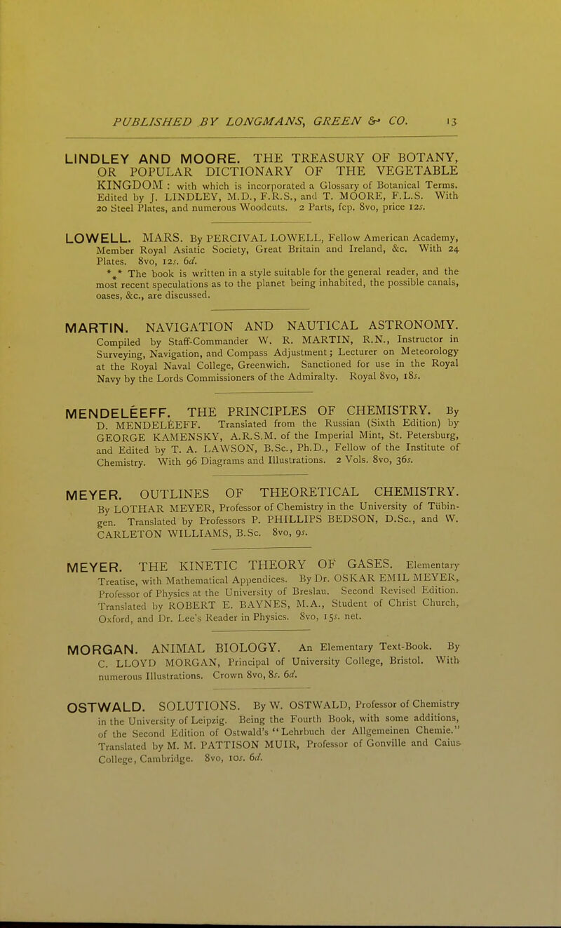 LINDLEY AND MOORE. THE TREASURY OF BOTANY, OR POPULAR DICTIONARY OF THE VEGETABLE KINGDOM : with which is incorporated a Glossary of Botanical Terms. Edited by J. LINDLEY, M.D., F.R.S., and T. MOORE, F.L.S. With 20 Steel Plates, and numerous Woodcuts. 2 Parts, fcp. 8vo, price 12s. LOWELL. MARS. By PERCIVAL LOWELL, Fallow American Academy, Member Royal Asiatic Society, Great Britain and Ireland, &c. With 24 Plates. 8vo, 12s. 6ci. *^* The book is written in a style suitable for the general reader, and the most recent speculations as to the planet being inhabited, the possible canals, oases, &c., are discussed. MARTIN. NAVIGATION AND NAUTICAL ASTRONOMY. Compiled by Staff-Commander W. R. MARTIN, R.N., Instructor in Surveying, Navigation, and Compass Adjustment; Lecturer on Meteorology at the Royal Naval College, Greenwich. Sanctioned for use in the Royal Navy by the Lords Commissioners of the Admiralty. Royal 8vo, i8j. MENDELEEFF. THE PRINCIPLES OF CHEMISTRY. By D. MENDELfiEFF. Translated from the Russian (Sixth Edition) by GEORGE KAMENSKY, A.R.S.M. of the Imperial Mint, St. Petersburg, and Edited by T. A. LAWSON, B.Sc, Ph.D., Fellow of the Institute of Chemistry. With 96 Diagrams and Illustrations. 2 Vols. 8vo, 36^. MEYER. OUTLINES OF THEORETICAL CHEMISTRY. By LOTHAR MEYER, Professor of Chemistry in the University of Tiibin- gen. Translated by Professors P. PHILLIPS BEDSON, D.Sc, and W. CARLETON WILLIAMS, B.Sc. 8vo, gs. MEYER. THE KINETIC THEORY OF GASES. Elementary Treatise, with Mathematical Appendices. By Dr. OSKAR EMIL MEYER, Professor of Physics at the University of Breslau. Second Revised Edition. Translated by ROBERT E. BAYNES, M.A., Student of Christ Church, Oxford, and Dr. Lee's Reader in Physics. Svo, 15^. net. MORGAN. ANIMAL BIOLOGY. An Elementary Text-Book. By C. LLOYD MORGAN, Principal of University College, Bristol. With numerous Illustrations. Crown Svo, Ss. 6d. OSTWALD. SOLUTIONS. By W. OSTWALD, Professor of Chemistry in the University of Leipzig. Being the Fourth Book, with some additions, of the Second Edition of Ostwald's  Lehrbuch der Allgemeinen Chemie. Translated by M. M. PATTISON MUIR, Professor of Gonville and Caius- College, Cambridge. Svo, \os. 6ii.