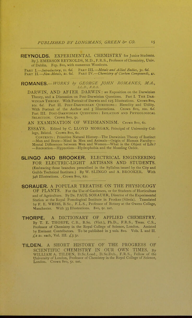 REYNOLDS. EXPERIMENTAL CHEMISTRY for Junior Students. By J. EMERSON REYNOLDS, M.D., F.R.S., Professor of Chemistry, Univ. of Dublin. Fcp. 8vo, with numerous Woodcuts. Part I.—Introductory^ \s. 6d. Part III.—Metals and Allied Bodies, 6d. Part II.—Non-Metals, 2s. 6d. Part IV.—Chemistry of Carbon Compounds, ^s, RO\AM\EQ—^VORKS by GEORGE JOHN ROMANES, M.A., LL.D., F./i.S. DARWIN, AND AFTER DARWIN : an Exposition on the Darwinian Theory, and a Discussion on Post-Darwinian Questions. Part I. The Dar- winian Theory. With Portrait of Darwin and 125 Illustrations. Crown 8vo, los. 6d. Part II. Post-Darwinian Questions : Heredity and Utility. With Portrait of the Author and 5 Illustrations. Crown 8vo, los. 6d. Part III. Post-Darwinian Questions : Isolation and Physiological Selection. Crown Svo, 5J. AN EXAMINATION OF WEISMANNISM. Crown Svo, 6^. ESSAYS. Edited by C. LLOYD MORGAN, Principal of University Col- lege, Bristol. Crown Svo, 6s. Contents : Primitive Natural History—The Darwinian Theory of Instinct —Man and Brute—Mind in Men and Animals—Origin of Human Faculty— Mental Differences between Men and Women—What is the Object of Life? —Recreation—Hypnotism—Hydrophobia and the Muzzling Order. SLINGO AND BROOKER. ELECTRICAL ENGINEERING FOR ELECTRIC-LIGHT ARTISANS AND STUDENTS. (Embracing those branches prescribed in the Syllabus issued by the City and Guilds Technical Institute.) By W. SLINGO and A. BROOKER. With 346 Illustrations. . Crown Svo, 12s. SORAUER. A POPULAR TREATISE ON THE PHYSIOLOGY OF PLANTS. For the Use of Gardeners, or for Students of Horticulture and of Agriculture. By Dr. PAUL SOR AU ER, Director of the Experimental Station at the Royal Pomological Institute in Proskau (Silesia). Translated by F. E. WEISS, B.Sc, F.L.S., Professor of Botany at the Owens College, Manchester. With 33 Illustrations. Svo, gs. net. THORPE. A DICTIONARY OF APPLIED CHEMISTRY. By T. E. THORPE, C.B., B.Sc. (Vict.), Ph.D., F.R.S., Treas. C.S., Professor of Chemistry in the Royal College of Science, London. Assisted by Eminent Contributors. To be published in 3 vols. Svo. Vols. I. and II. £2 2s. each, Vol. III. £3 y. TILDEN. A SHORT HISTORY OF THE PROGRESS OF SCIENTIFIC CHEMISTRY IN OUR OWN TIMES. By WILLIAM A. TILDEN, D.Sc.Lond., D.Sc.Dub., F.R..S., Fellow of the University of London, Professor of Chemistry in the Royal College of Science, London. Crown Svo, 5^. net.