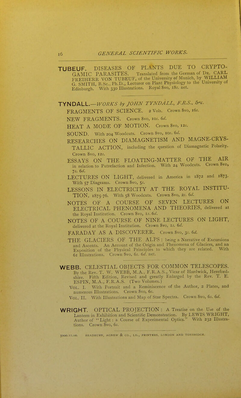 TUBEUF. DISEASES OF PLANTS DUE TO CRYPTO- GAMIC PARASITES. Translated from the German of Dr. CARL FREIHERR VON TUBEUF, of the University of Munich, by WILLIAM G. SMITH, B.Sc, Ph.D., Lecturer on Plant Physiology to the University of Edinburgh.' With 330 Illustrations. Royal 8vo, \'is. net. TYNDALL.—^FOi^AT^ by JOHN TYNDALL, F.R.S., &-c. FRAGMENTS OF SCIENCE. 2 Vols. Crown 8vo, i6^. NEW FRAGMENTS. Crown 8vo, los. 6d. HEAT A MODE OF MOTION. Crown 8vo, 12s. SOUND. With 204 Woodcuts. Crown 8vo, ioj. 6d. RESEARCHES ON DIAMAGNETISM AND MAGNE-CRYS- TALLIC ACTION, including the question of Diamagnetic Polarity. Crown 8vo, 12s. ESSAYS ON THE FLOATING-MATTER OF THE AIR in relation to Putrefaction and Infection. With 24 Woodcuts. Crown 8vo, 7j. 6d. LECTURES ON LIGHT, delivered in America in 1872 and 1873. With 57 Diagrams. Crown 8vo, 5^. LESSONS IN ELECTRICITY AT THE ROYAL INSTITU- TION, 1875-76. With 58 Woodcuts. Crown 8vo, 2s. 6d. NOTES OF A COURSE OF SEVEN LECTURES ON ELECTRICAL PHENOMENA AND THEORIES, delivered at the Royal Institution. Crown 8vo, is. 6d. NOTES OF A COURSE OF NINE LECTURES ON LIGHT, delivered at the Royal Institution. Crown 8vo, is. 6d. FARADAY AS A DISCOVERER. Crown 8vo, 3^. 6d. THE GLACIERS OF THE ALPS : being a Narrative of Excursions and Ascents. An Account of the Origin and Phenomena of Glaciers, and an Exposition of the Physical Principles to which they are related. With 61 Illustrations. Crown 8vo, 6s. 6d. net. WEBB. CELESTIAL OBJECTS FOR COMMON TELESCOPES. By the Rev. T. W. WEBB, M.A., F.R.A.S., Vicar of Hard wick, Hereford- shire. Fifth Edition, Revised and greatly Enlarged by the Rev. T. E. ESPIN, M.A., F.R.A.S. {Two Volumes.) Vol. I. With Portrait and a Reminiscence of the Author, 2 Plates, and numerous Illustrations. Crown 8vo, 6s. Vol. II. With Illustrations and Map of Star Spectra. Crown Svo, 6^. 6d. WRIGHT. OPTICAL PROJECTION: A Treatise on the Use of the Lantern in Exhibition and Scientific Demonstration. By LEWIS WRIGHT, Author of Light: a Course of Experimental Optics. With 232 Illustra- tions. Crown Svo, 6j. 5000.11.UO. HKADBURV, AGNEW & CO., LD., PRINTERS. LONDON AND TONIIKIDGK.