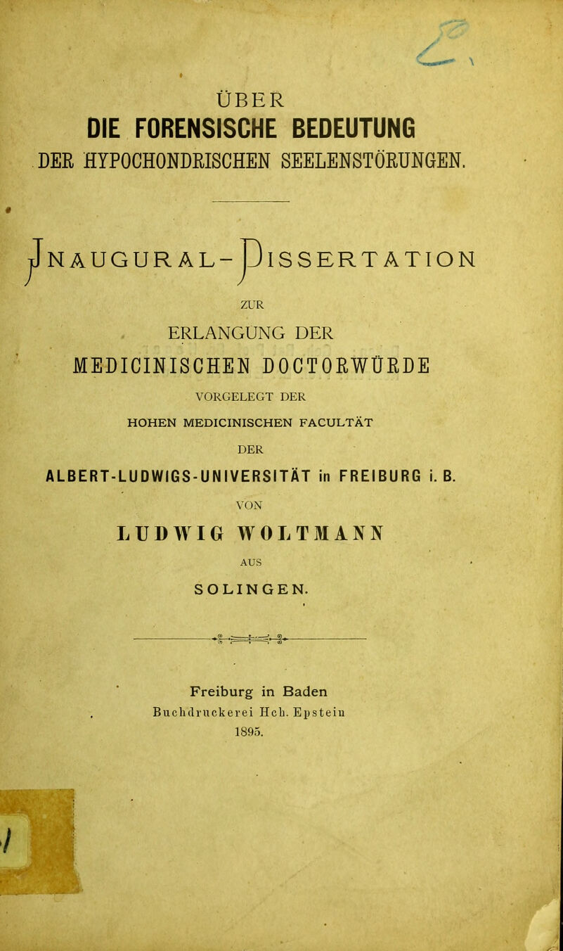 ÜBER DIE FORENSISCHE BEDEUTUNG DER HYPOCHONDRISCHEN SEELENSTÖRUNGEN. jJn AUG URÄL-p ISS ER TÄTION ZUR ERLANGUNG DER MEDICINISCHEN DOCTORWÜRDE VORGELEGT DER HOHEN MEDICINISCHEN FACULTÄT DER ALBERT-LUDWIGS-UNIVERSITÄT in FREIBURG i. B. VON LUDWIG WOLTMANN AUS SOLINGEN. ^^^.^ , Freiburg in Baden Buchdruckerei Heb. Epstein 1895.