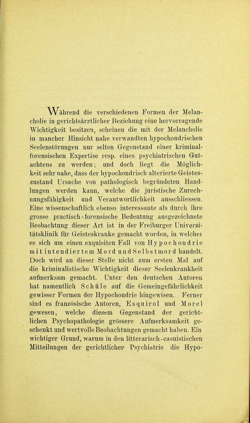 Währ end die verschiedenen Formen der Melan- cholie in gerichtsärztlicher Beziehung eine hervorragende AVichtigkeit besitzen, scheinen die mit der Melancholie in mancher Hinsicht nahe verwandten hypochondrischen Seelenstörimgen nur selten Gegenstand einer kriminal- forensischen Expertise resp. eines psychiatrischen Gut- achtens zu werden; und doch liegt die Möglich- keit sehr nahe, dass der hypochondrisch alterierte Geistes- zustand Ursache von pathologisch begründeten Hand- lungen werden kann, welche die juristische Zurech- nungsfähigkeit und Verantwortlichkeit ausschliessen. Eine wissenschaftlich ebenso interessante als durch ihre grosse practisch - forensische Bedeutung ausgezeichnete Beobachtung dieser Art ist in der Freiburger Universi- tätsklinik für Geisteskranke gemacht worden, in welcher es sich um einen exquisiten Fall von Hypochondrie mit intendiertemMordundSelbstmord handelt. Doch wird an dieser Stelle nicht zum ersten Mal auf die kriminalistische Wichtigkeit dieser Seelenkrankheit aufmerksam gemacht. Unter den deutschen Autoren hat namentlich Schüle auf die Gemeingefährlichkeit gewisser Formen der Hypochondrie hingewisen. Ferner sind es französische Autoren, Esquirol und Morel gewesen, welche diesem Gegenstand der gericht- lichen Psychopathologie grössere Aufmerksamkeit ge- schenkt und wertvolleBeobachtungen gemacht haben. Ein wichtiger Grund, warum in den litterarisch-casuistischen Mitteilungen der gerichtlicher Psychiatrie die Hypo-